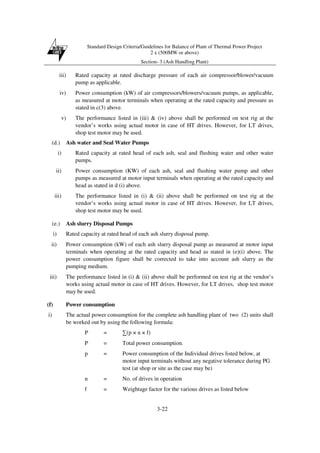 Standard Design Criteria/Guidelines for Balance of Plant of Thermal Power Project
2 x (500MW or above)
Section- 3 (Ash Handling Plant)
3-22
iii) Rated capacity at rated discharge pressure of each air compressor/blower/vacuum
pump as applicable.
iv) Power consumption (kW) of air compressors/blowers/vacuum pumps, as applicable,
as measured at motor terminals when operating at the rated capacity and pressure as
stated in c(3) above.
v) The performance listed in (iii) & (iv) above shall be performed on test rig at the
vendor’s works using actual motor in case of HT drives. However, for LT drives,
shop test motor may be used.
(d.) Ash water and Seal Water Pumps
i) Rated capacity at rated head of each ash, seal and flushing water and other water
pumps.
ii) Power consumption (KW) of each ash, seal and flushing water pump and other
pumps as measured at motor input terminals when operating at the rated capacity and
head as stated in d (i) above.
iii) The performance listed in (i) & (ii) above shall be performed on test rig at the
vendor’s works using actual motor in case of HT drives. However, for LT drives,
shop test motor may be used.
(e.) Ash slurry Disposal Pumps
i) Rated capacity at rated head of each ash slurry disposal pump.
ii) Power consumption (kW) of each ash slurry disposal pump as measured at motor input
terminals when operating at the rated capacity and head as stated in (e)(i) above. The
power consumption figure shall be corrected to take into account ash slurry as the
pumping medium.
iii) The performance listed in (i) & (ii) above shall be performed on test rig at the vendor’s
works using actual motor in case of HT drives. However, for LT drives, shop test motor
may be used.
(f) Power consumption
i) The actual power consumption for the complete ash handling plant of two (2) units shall
be worked out by using the following formula:
P = ∑(p × n × f)
P = Total power consumption.
p = Power consumption of the Individual drives listed below, at
motor input terminals without any negative tolerance during PG
test (at shop or site as the case may be)
n = No. of drives in operation
f = Weightage factor for the various drives as listed below
 