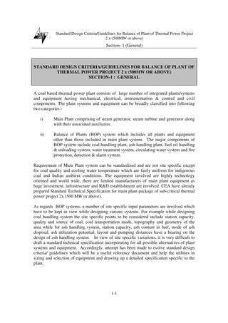 Standard Design Criteria/Guidelines for Balance of Plant of Thermal Power Project
2 x (500MW or above)
Section- 1 (General)
1-1
STANDARD DESIGN CRITERIA/GUIDELINES FOR BALANCE OF PLANT OF
THERMAL POWER PROJECT 2 x (500MW OR ABOVE)
SECTION-1 : GENERAL
A coal based thermal power plant consists of large number of integrated plants/systems
and equipment having mechanical, electrical, instrumentation & control and civil
components. The plant systems and equipment can be broadly classified into following
two categories:-
i) Main Plant comprising of steam generator, steam turbine and generator along
with their associated auxiliaries.
ii) Balance of Plants (BOP) system which includes all plants and equipment
other than those included in main plant system. The major components of
BOP system include coal handling plant, ash handling plant, fuel oil handling
& unloading system, water treatment system, circulating water system and fire
protection, detection & alarm system.
Requirement of Main Plant system can be standardized and are not site specific except
for coal quality and cooling water temperature which are fairly uniform for indigenous
coal and Indian ambient conditions. The equipment involved are highly technology
oriented and world wide, there are limited manufacturers of main plant equipment as
huge investment, infrastructure and R&D establishment are involved. CEA have already
prepared Standard Technical Specification for main plant package of sub-critical thermal
power project 2x (500 MW or above).
As regards BOP systems, a number of site specific input parameters are involved which
have to be kept in view while designing various systems. For example while designing
coal handling system the site specific points to be considered include station capacity,
quality and source of coal, coal transportation mode, topography and geometry of the
area while for ash handling system, station capacity, ash content in fuel, mode of ash
disposal, ash utilization potential, layout and pumping distances have a bearing on the
design of ash handling system. In view of site specific variations, it is very difficult to
draft a standard technical specification incorporating for all possible alternatives of plant
systems and equipment. Accordingly, attempt has been made to evolve standard design
criteria/ guidelines which will be a useful reference document and help the utilities in
sizing and selection of equipment and drawing up a detailed specification specific to the
plant.
 