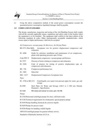 Standard Design Criteria/Guidelines for Balance of Plant of Thermal Power Project
2 x (500MW or above)
Section- 3 (Ash Handling Plant)
3-24
ii) Using the above computation method, if the actual power consumption exceeds the
guaranteed power consumption, liquidated damages shall be payable.
3.5 CODES AND STANDARDS
The design, manufacture, inspection and testing of the Ash Handling System shall comply
with all the currently applicable statues, regulations and safety codes in the locality where
the equipment is to be installed. The equipment shall confirm to the latest edition of the
following standards & codes. Other internationally acceptable standards/codes, which
ensure equal or higher performance, shall also be accepted.
Air Compressors, vacuum pump, Air Receivers, Air Drying Plants
BS-1571 (Part I&II). Acceptance test for positive displacement compressors and
exhausters
IS : 6206 Guide for selection, installation and maintenance of air compressors,
plants with operating pressures upto 10 bars
Code PTC-9 Displacement compressors, vacuum pumps and blowers
IS: 5727 Glossary of terms relating to compressor and exhausters.
IS : 5456 Code of practice for testing of positive displacement type air
compressors and exhausters.
BS : 726 Compressor performance test.
IS : 3401 Silica Gel
ISO : 1217 Displacement Compressors-Acceptance tests
Pipes
IS : 1536 or BS:1211 Centrifugally cast (spun) iron pressure pipes for water, gas and
sewage
IS:3589 Steel Pipes for Water and Sewage (168.3 to 2 540 mm Outside
Diameter) – Specification
IS:1239 MS tubes and tubular for sizes upto 150 NB
Pumps
IS 1520 Horizontal centrifugal pumps for clear, cold fresh water.
IS 5120 Technical requirements for rotodynamic special purpose pumps
IS 5639 Pumps handling chemicals & corrosive liquids
IS 5659 Pumps for process water.
IS 6536 Pumps for handling volatile liquids.
API 610 Centrifugal pumps for general refinery service.
Standards of Hydraulic Institute of U.S.A.
 