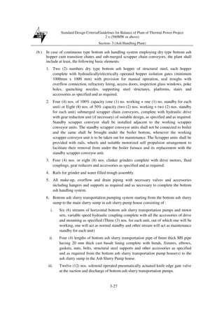 Standard Design Criteria/Guidelines for Balance of Plant of Thermal Power Project
2 x (500MW or above)
Section- 3 (Ash Handling Plant)
3-27
(b.) In case of continuous type bottom ash handling system employing dry type bottom ash
hopper cum transition chutes and sub-merged scrapper chain conveyors, the plant shall
include at least, the following basic elements.
1. Two (2) numbers dry type bottom ash hopper of structural steel, each hopper
complete with hydraulically/electrically operated hopper isolation gates (minimum
1000mm x 1000 mm) with provision for manual operation, seal troughs with
overflow connection, refractory lining, access doors, inspection glass windows, poke
holes, quenching nozzles, supporting steel structures, platforms, stairs and
accessories as specified and as required.
2. Four (4) nos. of 100% capacity (one (1) no. working + one (1) no. standby for each
unit) or Eight (8) nos. of 50% capacity (two (2) nos. working + two (2) nos. standby
for each unit) submerged scrapper chain conveyors, complete with hydraulic drive
with gear reduction unit (if necessary) of suitable design, as specified and as required.
Standby scrapper conveyor shall be installed adjacent to the working scrapper
conveyor units. The standby scrapper conveyor units shall not be connected to boiler
and the same shall be brought under the boiler bottom, whenever the working
scrapper conveyor unit is to be taken out for maintenance. The Scrapper units shall be
provided with rails, wheels and suitable motorized self propulsion arrangement to
facilitate their removal from under the boiler furnace and its replacement with the
standby scrapper conveyor unit.
3. Four (4) nos. or eight (8) nos. clinker grinders complete with drive motors, fluid
couplings, gear reducers and accessories as specified and as required.
4. Rails for grinder and water filled trough assembly.
5. All make-up, overflow and drain piping with necessary valves and accessories
including hangers and supports as required and as necessary to complete the bottom
ash handling system.
6. Bottom ash slurry transportation pumping system starting from the bottom ash slurry
sump to the main slurry sump in ash slurry pump house consisting of :
i. Six (6) streams of horizontal bottom ash slurry transportation pumps and motor
sets, variable speed hydraulic coupling complete with all the accessories of drive
and mounting as specified (Three (3) nos. for each unit, out of which one will be
working, one will act as normal standby and other stream will act as maintenance
standby for each unit)
ii. Four (4) lengths of bottom ash slurry transportation pipe of 6mm thick MS pipe
having 20 mm thick cast basalt lining complete with bends, fixtures, elbows,
gaskets, nuts, bolts, structural steel supports and other accessories as specified
and as required from the bottom ash slurry transportation pump house(s) to the
ash slurry sump in the Ash Slurry Pump house.
iii. Twelve (12) nos. solenoid operated pneumatically actuated knife edge gate valve
at the suction and discharge of bottom ash slurry transportation pumps.
 