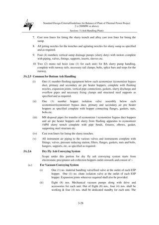 Standard Design Criteria/Guidelines for Balance of Plant of Thermal Power Project
2 x (500MW or above)
Section- 3 (Ash Handling Plant)
3-28
7. Cast iron liners for lining the slurry trench and alloy cast iron liner for lining the
sump.
8. All jetting nozzles for the trenches and agitating nozzles for slurry sump as specified
and as required.
9. Four (4) numbers vertical sump drainage pumps (slurry duty) with motors complete
with piping, valves, fittings, supports, inserts, sleeves etc.
10. Two (2) mono rail hoist (one (1) for each unit) for BA slurry pump handling,
complete with runway rails, necessary rail clamps, bolts, splice bars and stops for the
runway.
3A.2.5 Common for Bottom Ash Handling
(i) One (1) number flushing equipment below each economizer /economizer bypass
duct, primary and secondary air pre heater hoppers, complete with flushing
nozzles, expansion joints, vertical pipe connections, gaskets, slurry discharge and
overflow pipes and necessary fixing clamps and structural steel supports as
specified and as required.
(ii) One (1) number hopper isolation valve assembly below each
economizer/economizer bypass duct, primary and secondary air pre heater
hoppers as specified complete with hopper connecting flanges, gaskets, nuts,
bolts etc.
(iii) MS disposal pipes for transfer of economizer / economizer bypass duct hoppers
and air pre heater hoppers ash slurry from flushing apparatus to economizer
/APH slurry trench complete with pipe bends, fixtures, elbows, gasket,
supporting steel structure etc.
(iv) Cast iron liners for lining the slurry trenches.
(v) All instrument air piping to the various valves and instruments complete with
fittings, valves, pressure reducing station, filters, flanges, gaskets, nuts and bolts,
hangers, supports, etc, as specified as required.
3A.2.6 Dry Fly Ash Conveying System
Scope under this portion for dry fly ash conveying system starts from
electrostatic precipitator ash collection hoppers outlet onwards and consist of :-
(a.) For Vacuum Conveying System
(i) One (1) no. material handling valve/feed valve at the outlet of each ESP
hopper. One (1) no. chute isolation valve at the outlet of each ESP
hopper. Expansion joints wherever required shall also be provided.
(ii) Eight (8) nos. Mechanical vacuum pumps along with drive and
accessories for each unit. Out of Eight (8) nos., four (4) nos. shall be
working & four (4) nos. shall be dedicated standby for each unit. The
 