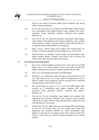 Standard Design Criteria/Guidelines for Balance of Plant of Thermal Power Project
2 x (500MW or above)
Section- 3 (Ash Handling Plant)
3-29
valves at the suction of vacuum pumps shall be butterfly type having
rubber seating arrangement.
(iii) Dry fly ash conveying cast iron pipes from ESP hopper outlet onwards
up to intermediate surge hoppers/collector tanks complete with valves,
specialties, bends, pneumatic actuators, structural steel supports,
platforms, etc.
(iv) Four (4) nos. fly ash surge-cum-collection intermediate surge hoppers
each complete with supporting steel structures, platforms, stairs, aeration
system, primary collector, secondary collector along with bag filter etc.
or target box along with bag filter etc. for each unit.
(v) Eight (8) nos. collector tanks each complete with wetting heads, air-
washers, seal boxes supporting structure, platforms etc. for each unit.
(vi) Monorail hoists for handling vacuum pumps and intermediate surge
hopper aeration blowers complete with runway rails, necessary rail
clamps, bolts, splice bars and stops for the runway.
(b.) For Pressure Conveying System
(i) One (1) no. material handling valve/feed valve at the outlet of each ESP
hopper. One (1) no. chute isolation valve at the outlet of each ESP
hopper. Expansion joints wherever required shall also be provided.
(ii) One (1) no. air lock/pump tank below each ESP hopper.
(iii) Four(4) nos. air compressors along with drive and accessories for each
unit. Out of four (4) nos., two (2) nos. shall be working and two (2) no.
shall be standby. Each compressor shall be provided with a dedicated
refrigerant type air dryer and air receiver.
(iv) Dry fly ash piping (as given in 3.3.2.1 xxvii) from ESP hopper outlet
onwards up to intermediate surge hoppers complete with valves,
specialties, bends, pneumatic actuators, structural steel supports,
platforms, etc.
(v) Four (4) nos. fly ash intermediate surge hoppers each complete with
supporting steel structures, platforms, stairs aeration system, primary
collector & secondary collector along with bag filter or target box along
with bag filter etc. for each unit.
(vi) Twenty four (24) nos. feeders (three nos. per intermediate surge hopper)
for dry ash and Twenty four (24) nos. wetting units along with
supporting steel structures, platform etc. below intermediate surge
hoppers in each unit for converting ash into slurry. Out of twenty four
(24) nos., sixteen (16) nos. shall be working and eight (8) nos. shall be
standby
 