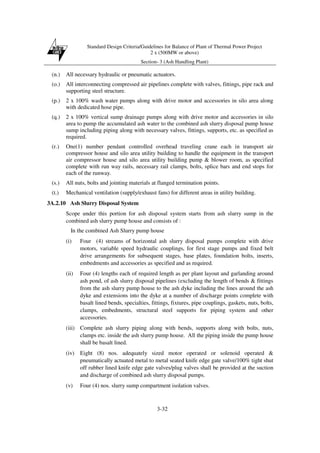 Standard Design Criteria/Guidelines for Balance of Plant of Thermal Power Project
2 x (500MW or above)
Section- 3 (Ash Handling Plant)
3-32
(n.) All necessary hydraulic or pneumatic actuators.
(o.) All interconnecting compressed air pipelines complete with valves, fittings, pipe rack and
supporting steel structure.
(p.) 2 x 100% wash water pumps along with drive motor and accessories in silo area along
with dedicated hose pipe.
(q.) 2 x 100% vertical sump drainage pumps along with drive motor and accessories in silo
area to pump the accumulated ash water to the combined ash slurry disposal pump house
sump including piping along with necessary valves, fittings, supports, etc. as specified as
required.
(r.) One(1) number pendant controlled overhead traveling crane each in transport air
compressor house and silo area utility building to handle the equipment in the transport
air compressor house and silo area utility building pump & blower room, as specified
complete with run way rails, necessary rail clamps, bolts, splice bars and end stops for
each of the runway.
(s.) All nuts, bolts and jointing materials at flanged termination points.
(t.) Mechanical ventilation (supply/exhaust fans) for different areas in utility building.
3A.2.10 Ash Slurry Disposal System
Scope under this portion for ash disposal system starts from ash slurry sump in the
combined ash slurry pump house and consists of :
In the combined Ash Slurry pump house
(i) Four (4) streams of horizontal ash slurry disposal pumps complete with drive
motors, variable speed hydraulic couplings, for first stage pumps and fixed belt
drive arrangements for subsequent stages, base plates, foundation bolts, inserts,
embedments and accessories as specified and as required.
(ii) Four (4) lengths each of required length as per plant layout and garlanding around
ash pond, of ash slurry disposal pipelines (excluding the length of bends & fittings
from the ash slurry pump house to the ash dyke including the lines around the ash
dyke and extensions into the dyke at a number of discharge points complete with
basalt lined bends, specialties, fittings, fixtures, pipe couplings, gaskets, nuts, bolts,
clamps, embedments, structural steel supports for piping system and other
accessories.
(iii) Complete ash slurry piping along with bends, supports along with bolts, nuts,
clamps etc. inside the ash slurry pump house. All the piping inside the pump house
shall be basalt lined.
(iv) Eight (8) nos. adequately sized motor operated or solenoid operated &
pneumatically actuated metal to metal seated knife edge gate valve/100% tight shut
off rubber lined knife edge gate valves/plug valves shall be provided at the suction
and discharge of combined ash slurry disposal pumps.
(v) Four (4) nos. slurry sump compartment isolation valves.
 
