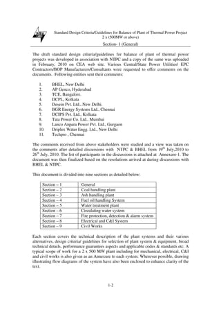 Standard Design Criteria/Guidelines for Balance of Plant of Thermal Power Project
2 x (500MW or above)
Section- 1 (General)
1-2
The draft standard design criteria/guidelines for balance of plant of thermal power
projects was developed in association with NTPC and a copy of the same was uploaded
in February, 2010 on CEA web site. Various Central/State Power Utilities/ EPC
Contractors/BOP Manufacturers/Consultants were requested to offer comments on the
documents. Following entities sent their comments:
1. BHEL, New Delhi
2. AP Genco, Hyderabad
3. TCE, Bangalore.
4. DCPL, Kolkata
5. Desein Pvt. Ltd., New Delhi.
6. BGR Energy Systems Ltd., Chennai
7. DCIPS Pvt. Ltd., Kolkata
8. Tata Power Co. Ltd., Mumbai
9. Lanco Anpara Power Pvt. Ltd., Gurgaon
10. Driplex Water Engg. Ltd., New Delhi
11. Techpro , Chennai
The comments received from above stakeholders were studied and a view was taken on
the comments after detailed discussions with NTPC & BHEL from 19th
July,2010 to
26th
July, 2010. The list of participants in the discussions is attached at Annexure-1. The
document was then finalized based on the resolutions arrived at during discussions with
BHEL & NTPC.
This document is divided into nine sections as detailed below:
Section – 1 General
Section – 2 Coal handling plant
Section – 3 Ash handling plant
Section – 4 Fuel oil handling System
Section – 5 Water treatment plant
Section – 6 Circulating water system
Section – 7 Fire protection, detection & alarm system
Section – 8 Electrical and C&I System
Section – 9 Civil Works
Each section covers the technical description of the plant systems and their various
alternatives, design criteria/ guidelines for selection of plant system & equipment, broad
technical details, performance guarantees aspects and applicable codes & standards etc. A
typical scope of work for a 2 x 500 MW plant including for mechanical, electrical, C&I
and civil works is also given as an Annexure to each system. Wherever possible, drawing
illustrating flow diagrams of the system have also been enclosed to enhance clarity of the
text.
 