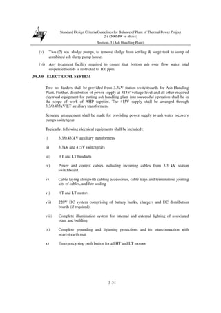 Standard Design Criteria/Guidelines for Balance of Plant of Thermal Power Project
2 x (500MW or above)
Section- 3 (Ash Handling Plant)
3-34
(v) Two (2) nos. sludge pumps, to remove sludge from settling & surge tank to sump of
combined ash slurry pump house.
(vi) Any treatment facility required to ensure that bottom ash over flow water total
suspended solids is restricted to 100 ppm.
3A.3.0 ELECTRICAL SYSTEM
Two no. feeders shall be provided from 3.3kV station switchboards for Ash Handling
Plant. Further, distribution of power supply at 415V voltage level and all other required
electrical equipment for putting ash handling plant into successful operation shall be in
the scope of work of AHP supplier. The 415V supply shall be arranged through
3.3/0.433kV LT auxiliary transformers.
Separate arrangement shall be made for providing power supply to ash water recovery
pumps switchgear.
Typically, following electrical equipments shall be included :
i) 3.3/0.433kV auxiliary transformers
ii) 3.3kV and 415V switchgears
iii) HT and LT busducts
iv) Power and control cables including incoming cables from 3.3 kV station
switchboard.
v) Cable laying alongwith cabling accessories, cable trays and termination/ jointing
kits of cables, and fire sealing
vi) HT and LT motors
vii) 220V DC system comprising of battery banks, chargers and DC distribution
boards (if required)
viii) Complete illumination system for internal and external lighting of associated
plant and building
ix) Complete grounding and lightning protections and its interconnection with
nearest earth mat
x) Emergency stop push button for all HT and LT motors
 