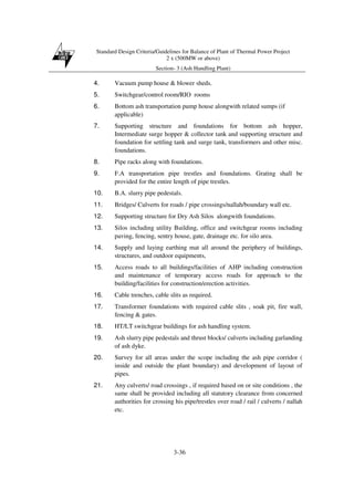 Standard Design Criteria/Guidelines for Balance of Plant of Thermal Power Project
2 x (500MW or above)
Section- 3 (Ash Handling Plant)
3-36
4. Vacuum pump house & blower sheds.
5. Switchgear/control room/RIO rooms
6. Bottom ash transportation pump house alongwith related sumps (if
applicable)
7. Supporting structure and foundations for bottom ash hopper,
Intermediate surge hopper & collector tank and supporting structure and
foundation for settling tank and surge tank, transformers and other misc.
foundations.
8. Pipe racks along with foundations.
9. F.A transportation pipe trestles and foundations. Grating shall be
provided for the entire length of pipe trestles.
10. B.A. slurry pipe pedestals.
11. Bridges/ Culverts for roads / pipe crossings/nallah/boundary wall etc.
12. Supporting structure for Dry Ash Silos alongwith foundations.
13. Silos including utility Building, office and switchgear rooms including
paving, fencing, sentry house, gate, drainage etc. for silo area.
14. Supply and laying earthing mat all around the periphery of buildings,
structures, and outdoor equipments,
15. Access roads to all buildings/facilities of AHP including construction
and maintenance of temporary access roads for approach to the
building/facilities for construction/erection activities.
16. Cable trenches, cable slits as required.
17. Transformer foundations with required cable slits , soak pit, fire wall,
fencing & gates.
18. HT/LT switchgear buildings for ash handling system.
19. Ash slurry pipe pedestals and thrust blocks/ culverts including garlanding
of ash dyke.
20. Survey for all areas under the scope including the ash pipe corridor (
inside and outside the plant boundary) and development of layout of
pipes.
21. Any culverts/ road crossings , if required based on or site conditions , the
same shall be provided including all statutory clearance from concerned
authorities for crossing his pipe/trestles over road / rail / culverts / nallah
etc.
 