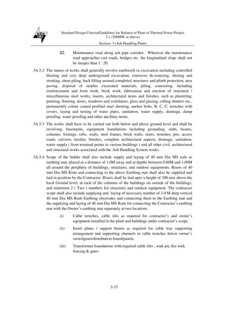 Standard Design Criteria/Guidelines for Balance of Plant of Thermal Power Project
2 x (500MW or above)
Section- 3 (Ash Handling Plant)
3-37
22. Maintenance road along ash pipe corridor. Wherever the maintenance
road approaches cart roads, bridges etc. the longitudinal slope shall not
be steeper than 1 : 20.
3A.5.2 The nature of works shall generally involve earthwork in excavation including controlled
blasting and very deep underground excavation, extensive de-watering, shoring and
strutting, sheet piling, back filling around completed structures and plinth protection, area
paving, disposal of surplus excavated materials, piling, concreting, including
reinforcement and form work, brick work, fabrication and erection of structural /
miscellaneous steel works, inserts, architectural items and finishes, such as plastering,
painting, flooring, doors, windows and ventilators, glass and glazing, rolling shutters etc.,
permanently colour coated profiled steel sheeting, anchor bolts, R. C. C. trenches with
covers, laying and testing of water pipes, sanitation, water supply, drainage, damp
proofing, water proofing and other ancillary items.
3A.5.3 The works shall have to be carried out both below and above ground level and shall be
involving, basements, equipment foundations including grounding, slabs, beams,
columns, footings, rafts, walls, steel frames, brick walls, stairs, trenches, pits, access
roads, culverts, trestles, finishes, complete architectural aspects, drainage, sanitation,
water supply ( from terminal points to various buildings ) and all other civil, architectural
and structural works associated with the Ash Handling System works.
3A.5.4 Scope of the bidder shall also include supply and laying of 40 mm Dia MS rods as
earthing mat, placed at a distance of 1.0M away and at depths between 0.60M and 1.00M
all around the periphery of buildings, structures, and outdoor equipments. Risers of 40
mm Dia MS Rods and connecting to the above Earthing mat shall also be supplied and
laid in position by the Contractor. Risers shall be laid upto a height of 300 mm above the
local Ground level, at each of the columns of the buildings on outside of the buildings,
and minimum 2 ( Two ) numbers for structures and outdoor equipment. The contractor
scope shall also include supplying and laying of necessary number of 3.0 M deep vertical
40 mm Dia MS Rods Earthing electrodes and connecting them to the Earthing mat and
the supplying and laying of 40 mm Dia MS Rods for connecting the Contractor’s earthing
mat with the Owner’s earthing mat separately at two locations.
(i) Cable trenches, cable slits as required for contractor’s and owner’s
equipment installed in the plant and buildings under contractor’s scope.
(ii) Insert plates / support beams as required for cable tray supporting
arrangement and supporting channels in cable trenches below owner’s
switchgears/distribution board/panels.
(iii) Transformer foundations with required cable slits , soak pit, fire wall,
fencing & gates
 