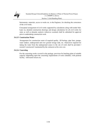 Standard Design Criteria/Guidelines for Balance of Plant of Thermal Power Project
2 x (500MW or above)
Section- 3 (Ash Handling Plant)
3-38
Instruments, materials, access to works etc. to the Engineer, for checking the correctness
of the civil works.
Conceptual arrangement of civil works supported by calculations along with tender bids.
Later on, detailed construction drawings and design calculations for all civil works for
static as well as dynamic analysis (wherever essential) shall be submitted for approval
prior to undertaking construction work.
3A.5.5 Construction Water
Arrangement for construction water of required quality. All borings, pipe lines, pumps,
water tankers, underground and over ground storage tank, etc. whatsoever required for
taking the water from the underground source to the site of work shall be provided /
erected / constructed / maintained by the contractor at his own cost.
3A.5.6 Concreting
For the concreting works covered in the package, provision for batching plant of suitable
capacity (depending upon the concreting requirements of work schedule), with printout
facility, with transit mixers etc.
 