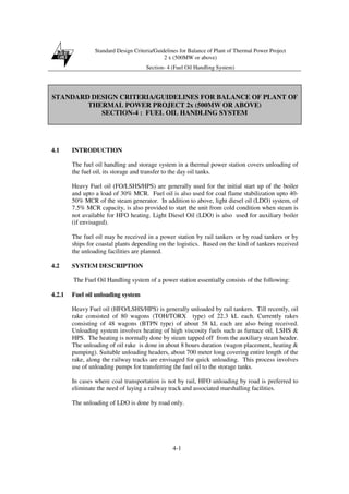 Standard Design Criteria/Guidelines for Balance of Plant of Thermal Power Project
2 x (500MW or above)
Section- 4 (Fuel Oil Handling System)
4-1
STANDARD DESIGN CRITERIA/GUIDELINES FOR BALANCE OF PLANT OF
THERMAL POWER PROJECT 2x (500MW OR ABOVE)
SECTION-4 : FUEL OIL HANDLING SYSTEM
4.1 INTRODUCTION
The fuel oil handling and storage system in a thermal power station covers unloading of
the fuel oil, its storage and transfer to the day oil tanks.
Heavy Fuel oil (FO/LSHS/HPS) are generally used for the initial start up of the boiler
and upto a load of 30% MCR. Fuel oil is also used for coal flame stabilization upto 40-
50% MCR of the steam generator. In addition to above, light diesel oil (LDO) system, of
7.5% MCR capacity, is also provided to start the unit from cold condition when steam is
not available for HFO heating. Light Diesel Oil (LDO) is also used for auxiliary boiler
(if envisaged).
The fuel oil may be received in a power station by rail tankers or by road tankers or by
ships for coastal plants depending on the logistics. Based on the kind of tankers received
the unloading facilities are planned.
4.2 SYSTEM DESCRIPTION
The Fuel Oil Handling system of a power station essentially consists of the following:
4.2.1 Fuel oil unloading system
Heavy Fuel oil (HFO/LSHS/HPS) is generally unloaded by rail tankers. Till recently, oil
rake consisted of 80 wagons (TOH/TORX type) of 22.3 kL each. Currently rakes
consisting of 48 wagons (BTPN type) of about 58 kL each are also being received.
Unloading system involves heating of high viscosity fuels such as furnace oil, LSHS &
HPS. The heating is normally done by steam tapped off from the auxiliary steam header.
The unloading of oil rake is done in about 8 hours duration (wagon placement, heating &
pumping). Suitable unloading headers, about 700 meter long covering entire length of the
rake, along the railway tracks are envisaged for quick unloading. This process involves
use of unloading pumps for transferring the fuel oil to the storage tanks.
In cases where coal transportation is not by rail, HFO unloading by road is preferred to
eliminate the need of laying a railway track and associated marshalling facilities.
The unloading of LDO is done by road only.
 