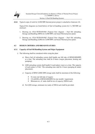 Standard Design Criteria/Guidelines for Balance of Plant of Thermal Power Project
2 x (500MW or above)
Section- 4 (Fuel Oil Handling System)
4-3
4.2.6 Typical scope of work for 2x500 MW thermal power project is attached at Annexure 4A
Typical flow diagrams (as listed below) of fuel oil handling system for 2 x 500 MW are
enclosed :
1. Drawing no: CEA-TETD-FO-001 (Typical flow diagram – Fuel Oil unloading,
Storage and Handling (HFO) for 2x500 MW coal based Thermal power plant)
2. Drawing no: CEA-TETD-FO-002 (Typical flow diagram – Fuel Oil unloading,
Storage and Handling (LDO) for 2x500 MW coal based Thermal power plant)
4.3 DESIGN CRITERIA AND BROAD FEATURES
4.3.1 Capacity of Fuel Oil Handling System and Major Equipment
i) The following shall be considered while sizing the plant:
a) Heavy fuel oil unloading system shall handle one full rake of HFO/LSHS/HPS
at a time. The unloading time shall be 8 hours (wagon placement, heating and
pumping).
b) LDO unloading system shall handle 8 road tankers (max) at a time. The capacity
of each tanker is 9.9m3
. The unloading time shall be 4 hours (pumping & tanker
placement).
c) Capacity of HFO/ LSHS/ HPS storage tanks shall be maximum of the following:
• To store one full rake of wagons
• 2.0 ml/kWh of HFO/LSHS/HPS for one months’ requirement.
• Minimum no. of tanks shall be two of capacity 2000 kl each
d) For LDO storage, minimum two tanks of 500 kl each shall be provided.
 