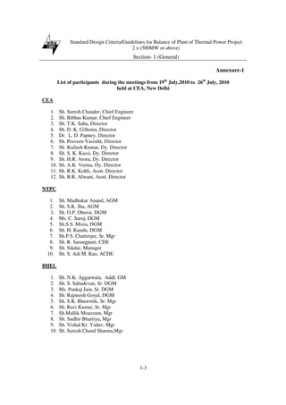 Standard Design Criteria/Guidelines for Balance of Plant of Thermal Power Project
2 x (500MW or above)
Section- 1 (General)
1-3
Annexure-1
List of participants during the meetings from 19th
July,2010 to 26th
July, 2010
held at CEA, New Delhi
CEA
1. Sh. Suresh Chander, Chief Engineer
2. Sh. Bibhas Kumar, Chief Engineer
3. Sh. T.K. Saha, Director
4. Sh. D. K. Gilhotra, Director
5. Dr. L. D. Papney, Director
6. Sh. Praveen Vasistht, Director
7. Sh. Kailash Kumar, Dy. Director
8. Sh. S. K. Kassi, Dy. Director
9. Sh. H.R. Arora, Dy. Director
10. Sh. A.K. Verma, Dy. Director
11. Sh. R.K. Kohli, Asstt. Director
12. Sh. B.R. Alwani, Asstt. Director
NTPC
1. Sh. Madhukar Anand, AGM
2. Sh. S.K. Jha, AGM
3. Sh. O.P. Oberoi, DGM
4. Ms. C. Saroj, DGM
5. Sh.S.S. Misra, DGM
6. Sh. H. Kundu, DGM
7. Sh.P.S. Chatterjee, Sr. Mgr
8. Sh. R. Sarangpani, CDE
9. Sh. Sikdar, Manager
10. Sh. S. Adi M. Rao, ACDE
BHEL
1. Sh. N.K. Aggarwala, Addl. GM
2. Sh. S. Sahadevan, Sr. DGM
3. Ms. Pankaj Jain, Sr. DGM
4. Sh. Rajneesh Goyal, DGM
5. Sh. S.K. Bhawmik, Sr. Mgr
6. Sh. Ravi Kumar, Sr. Mgr
7. Sh.Mallik Moazzam, Mgr
8. Sh. Sudhir Bhartiya, Mgr
9. Sh. Vishal Kr. Yadav, Mgr
10. Sh. Suresh Chand Sharma,Mgr
 