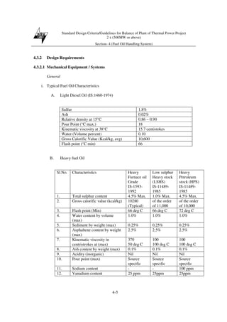 Standard Design Criteria/Guidelines for Balance of Plant of Thermal Power Project
2 x (500MW or above)
Section- 4 (Fuel Oil Handling System)
4-5
4.3.2 Design Requirements
4.3.2.1 Mechanical Equipment / Systems
General
i. Typical Fuel Oil Characteristics
A. Light Diesel Oil (IS:1460-1974)
Sulfur 1.8%
Ash 0.02%
Relative density at 15°C 0.86 – 0.90
Pour Point (°C max.) 18
Kinematic viscosity at 38°C 15.7 centistokes
Water (Volume percent) 0.10
Gross Calorific Value (Kcal/kg, avg) 10,600
Flash point (°C min) 66
B. Heavy fuel Oil
Sl.No. Characteristics Heavy
Furnace oil
Grade
IS-1593-
1992
Low sulphur
Heavy stock
(LSHS)
IS-11489-
1985
Heavy
Petroleum
stock (HPS)
IS-11489-
1985
1. Total sulphur content 4.5% Max. 1.0% Max. 4.5% Max.
2. Gross calorific value (kcal/kg) 10280
(Typical)
of the order
of 11,000
of the order
of 10,000
3. Flash point (Min) 66 deg C 66 deg C 72 deg C
4. Water content by volume
(max)
1.0% 1.0% 1.0%
5. Sediment by weight (max) 0.25% 0.25% 0.25%
6. Asphaltene content by weight
(max)
2.5% 2.5% 2.5%
7. Kinematic viscosity in
centristrokes at (max)
370
50 deg C
100
100 deg C
100
100 deg C
8. Ash content by weight (max) 0.1% 0.1% 0.1%
9. Acidity (inorganic) Nil Nil Nil
10. Pour point (max) Source
specific
Source
specific
Source
specific
11. Sodium content - - 100 ppm
12. Vanadium content 25 ppm 25ppm 25ppm
 