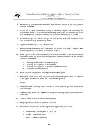 Standard Design Criteria/Guidelines for Balance of Plant of Thermal Power Project
2 x (500MW or above)
Section- 4 (Fuel Oil Handling System)
4-6
ii. The unloading system shall be compatible with the latest designs of fuel oil wagons as
indicated by RDSO.
iii. In case due to layout constraint for placing of 650 meter long rake for unloading is not
possible then the rake can be unloaded by splitting in two parts and the unloading header
shall then be located in between the two tracks designated for unloading of oil rake.
iv. In case of multiple tanks for fuel storage, tank transfer lines with NRV (non return valve)
shall be provided using the unloading pumps.
v. Dyke size shall be as per OISD-118 guide lines.
vi. The temperature to be maintained for handling the oil shall be 10 deg. C above its pour
point except for HFO which shall be handled at 50 deg. C.
vii. 100% capacity of the pressure reducing station shall correspond to the maximum steam
requirement under the worst (lowest temperature) ambient condition for the following
conditions put together:
a) Unloading of one full rake of railway wagons.
b) One heavy oil storage tank in heating mode
c) One heavy oil storage tank in 'Maintain' temperature mode.
d) One suction heater in operation.
viii. Steam condition after pressure reducing station shall be 4 kg/cm2
.
ix. The system layout should meet the requirements of Indian Explosive Acts and approval
in this regard shall be taken from Chief Controller of Explosives.
Pumps
x. HFO/LSHS/HPS unloading pumps shall be of steam jacketed, positive displacement
twin-screw type.
xi. LDO unloading pumps and LDO transfer pumps shall be of positive displacement twin-
screw type.
xii. Drain oil pumps shall be of vertical centrifugal type.
xiii. The pumps shall be capable of operation in parallel.
xiv. Material of construction for major components will preferably be as below:
a. Pump casing: Cast iron grade IS 210 FG 260
b. Screws: 13% Chrome Steel
c. Rotors: AISI 431 or equivalent
 