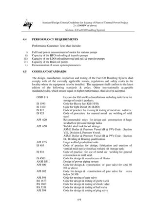 Standard Design Criteria/Guidelines for Balance of Plant of Thermal Power Project
2 x (500MW or above)
Section- 4 (Fuel Oil Handling System)
4-9
4.4 PERFORMANCE REQUIREMENTS
Performance Guarantee Tests shall include:
i) Full load power measurement of motor for various pumps
ii) Capacity of the HFO unloading & transfer pumps
iii) Capacity of the LDO unloading (road and rail) & transfer pumps
iv) Capacity of the Drain oil pumps
v) Demonstration of steam system parameters
4.5 CODES AND STANDARDS
The design, manufacture, inspection and testing of the Fuel Oil Handling System shall
comply with all the currently applicable statues, regulations and safety codes in the
locality where the equipment is to be installed. The equipment shall confirm to the latest
edition of the following standards & codes. Other internationally acceptable
standards/codes, which ensure equal or higher performance, shall also be accepted.
OISD 118 Layouts for Oil and Gas Installations including tank farm for
storage of crude / products.
IS 1593 Code for Heavy fuel Oil (HFO)
IS 1460 Code for light Diesel Oil (LDO)
IS 817 Code of practice for training & testing of metal arc welders.
IS 823 Code of procedure for manual metal arc welding of mild
steel
API 620 Recommended rules for design and construction of large
welded low pressure storage tanks
API 650 Welded steel tank for oil storage
ASME Boiler & Pressure Vessel (B & PV) Code : Section
VIII, Division I, Pressure Vessel.
ASME Boiler & Pressure Vessel (B & PV) Code : Section
IX, Welding & Brazing qualification.
API 12D Large welded production tanks
IS 803 Code of practice for design, fabrication and erection of
vertical mild steel cylindrical welded oil storage tank
IS 816 Code of practice for use of metal arc welding for general
construction in mild steel.
IS 4503 Code for design & manufacture of Heater
ANSI B31.1 Design of power piping system
API 600 Code for design & construction of gate valve for sizes 50
NB or above
API 602 Code for design & construction of gate valve for sizes
below 50 NB
API 598 Code for testing of gate valve
BS 1873 Code for design & testing of globe valve
BS 1863 Code for design & testing of check valve
BS 5351 Code for design & testing of ball valve
API 599 Code for design & testing of plug valve
 