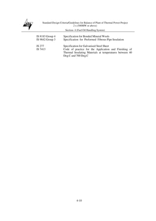 Standard Design Criteria/Guidelines for Balance of Plant of Thermal Power Project
2 x (500MW or above)
Section- 4 (Fuel Oil Handling System)
4-10
IS 8183 Group 4 Specification for Bonded Mineral Wools
IS 9842 Group 3 Specification for Preformed Fibrous Pipe Insulation
IS 277 Specification for Galvanised Steel Sheet
IS 7413 Code of practice for the Application and Finishing of
Thermal Insulating Materials at temperatures between 40
Deg.C and 700 Deg.C
 
