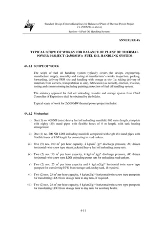Standard Design Criteria/Guidelines for Balance of Plant of Thermal Power Project
2 x (500MW or above)
Section- 4 (Fuel Oil Handling System)
4-11
ANNEXURE 4A
TYPICAL SCOPE OF WORKS FOR BALANCE OF PLANT OF THERMAL
POWER PROJECT (2x500MW): FUEL OIL HANDLING SYSTEM
4A.1.1 SCOPE OF WORK
The scope of fuel oil handling system typically covers the design, engineering,
manufacture, supply, assembly and testing at manufacturer’s works, inspection, packing,
forwarding, delivery FOR site and handling with storage at site (i.e. taking delivery of
materials from carriers, transportation to site), fabrication (as needed), erection, trial run,
testing and commissioning including painting protection of fuel oil handling system.
The statutory approval for fuel oil unloading, transfer and storage system from Chief
Controller of Explosives shall be obtained by the bidder.
Typical scope of work for 2x500 MW thermal power project includes:
4A.1.2 Mechanical
i) One (1) no. 400 NB (min.) heavy fuel oil unloading manifold, 686 meter length, complete
with eighty (80) stand pipes with flexible hoses of 8 m length, with tank heating
arrangement.
ii) One (1) no. 200 NB LDO unloading manifold completed with eight (8) stand pipes with
flexible hoses of 8 M length for connecting to road tankers.
iii) Five (5) nos. 100 m3
per hour capacity, 4 kg/cm2
(g)* discharge pressure, AC driven
horizontal twin screw type steam jacketed heavy fuel oil unloading pump sets.
iv) Two (2) nos. 50 m3
per hour capacity, 4 kg/cm2
(g)* discharge pressure, AC driven
horizontal twin screw type LDO unloading pump sets for unloading road tankers.
v) Two (2) nos. 25 m3
per hour capacity and 4 kg/cm2(g)* horizontal twin screw type
pumpset for transferring HFO from storage tank to day tank, if required.
vi) Two (2) nos. 25 m3
per hour capacity, 4 kg/cm2(g)* horizontal twin screw type pumpsets
for transferring LDO from storage tank to day tank, if required.
vii) Two (2) nos. 25 m3
per hour capacity, 4 kg/cm2(g)* horizontal twin screw type pumpsets
for transferring LDO from storage tank to day tank for auxiliary boiler.
 