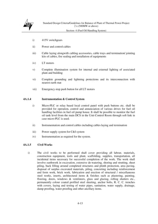 Standard Design Criteria/Guidelines for Balance of Plant of Thermal Power Project
2 x (500MW or above)
Section- 4 (Fuel Oil Handling System)
4-13
i) 415V switchgears
ii) Power and control cables
iii) Cable laying alongwith cabling accessories, cable trays and termination/ jointing
kits of cables, fire sealing and installation of equipments
iv) LT motors
v) Complete illumination system for internal and external lighting of associated
plant and building
vi) Complete grounding and lightning protections and its interconnection with
nearest earth mat
vii) Emergency stop push button for all LT motors
4A.1.4 Instrumentation & Control System
i) Micro-PLC or relay based local control panel with push buttons etc. shall be
provided for operation, control and annunciation of various drives for fuel oil
handling facilities in fuel oil pump house. It shall be possible to monitor the fuel
oil tank level from the main DCS in the Unit Control Room through soft link in
case micro-PLC is used.
ii) Instrumentation and control cables including cables laying and termination
iii) Power supply system for C&I system
iv) Instrumentation as required for the system.
4A.1.5 Civil Works
i) The civil works to be performed shall cover providing all labour, materials,
construction equipment, tools and plant, scaffolding, supplies, transportation, all
incidental items necessary for successful completion of the work. The work shall
involve earthwork in excavation, extensive de-watering, shoring and strutting, sheet
piling, back filling around completed structures and plinth protection, area paving,
disposal of surplus excavated materials, piling, concreting including reinforcement
and form work, brick work, fabrication and erection of structural / miscellaneous
steel works, inserts, architectural items & finishes such as plastering, painting,
flooring, doors, windows & ventilators, glass and glazing, rolling shutters etc.,
permanently colour coated profiled steel sheeting, anchor bolts, R. C. C. trenches
with covers, laying and testing of water pipes, sanitation, water supply, drainage,
damp proofing, water proofing and other ancillary items.
 