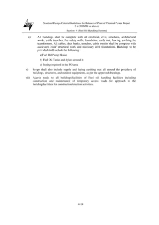 Standard Design Criteria/Guidelines for Balance of Plant of Thermal Power Project
2 x (500MW or above)
Section- 4 (Fuel Oil Handling System)
4-14
ii) All buildings shall be complete with all electrical, civil, structural, architectural
works, cable trenches, fire safety walls, foundation, earth mat, fencing, earthing for
transformers. All cables, duct banks, trenches, cable trestles shall be complete with
associated civil/ structural work and necessary civil foundations. Buildings to be
provided shall include the following :
a)Fuel Oil Pump House
b) Fuel Oil Tanks and dykes around it
c) Paving required in the FO area
v) Scope shall also include supply and laying earthing mat all around the periphery of
buildings, structures, and outdoor equipments, as per the approved drawings.
vii) Access roads to all buildings/facilities of Fuel oil handling facilities including
construction and maintenance of temporary access roads for approach to the
building/facilities for construction/erection activities.
 