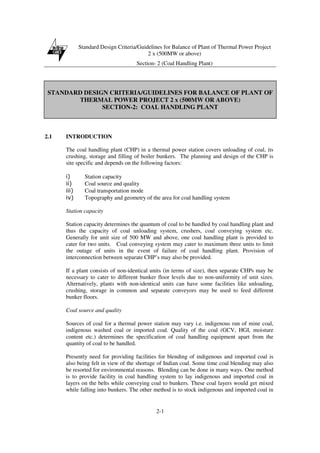 Standard Design Criteria/Guidelines for Balance of Plant of Thermal Power Project
2 x (500MW or above)
Section- 2 (Coal Handling Plant)
2-1
STANDARD DESIGN CRITERIA/GUIDELINES FOR BALANCE OF PLANT OF
THERMAL POWER PROJECT 2 x (500MW OR ABOVE)
SECTION-2: COAL HANDLING PLANT
2.1 INTRODUCTION
The coal handling plant (CHP) in a thermal power station covers unloading of coal, its
crushing, storage and filling of boiler bunkers. The planning and design of the CHP is
site specific and depends on the following factors:
i) Station capacity
ii) Coal source and quality
iii) Coal transportation mode
iv) Topography and geometry of the area for coal handling system
Station capacity
Station capacity determines the quantum of coal to be handled by coal handling plant and
thus the capacity of coal unloading system, crushers, coal conveying system etc.
Generally for unit size of 500 MW and above, one coal handling plant is provided to
cater for two units. Coal conveying system may cater to maximum three units to limit
the outage of units in the event of failure of coal handling plant. Provision of
interconnection between separate CHP’s may also be provided.
If a plant consists of non-identical units (in terms of size), then separate CHPs may be
necessary to cater to different bunker floor levels due to non-uniformity of unit sizes.
Alternatively, plants with non-identical units can have some facilities like unloading,
crushing, storage in common and separate conveyors may be used to feed different
bunker floors.
Coal source and quality
Sources of coal for a thermal power station may vary i.e. indigenous run of mine coal,
indigenous washed coal or imported coal. Quality of the coal (GCV, HGI, moisture
content etc.) determines the specification of coal handling equipment apart from the
quantity of coal to be handled.
Presently need for providing facilities for blending of indigenous and imported coal is
also being felt in view of the shortage of Indian coal. Some time coal blending may also
be resorted for environmental reasons. Blending can be done in many ways. One method
is to provide facility in coal handling system to lay indigenous and imported coal in
layers on the belts while conveying coal to bunkers. These coal layers would get mixed
while falling into bunkers. The other method is to stock indigenous and imported coal in
 