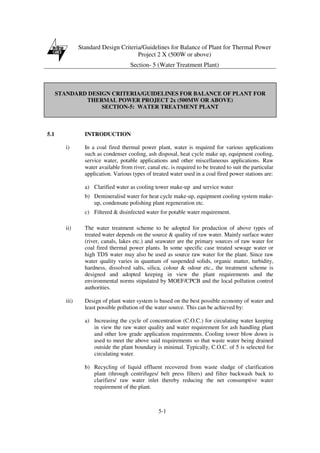 Standard Design Criteria/Guidelines for Balance of Plant for Thermal Power
Project 2 X (500W or above)
Section- 5 (Water Treatment Plant)
5-1
STANDARD DESIGN CRITERIA/GUIDELINES FOR BALANCE OF PLANT FOR
THERMAL POWER PROJECT 2x (500MW OR ABOVE)
SECTION-5: WATER TREATMENT PLANT
5.1 INTRODUCTION
i) In a coal fired thermal power plant, water is required for various applications
such as condenser cooling, ash disposal, heat cycle make up, equipment cooling,
service water, potable applications and other miscellaneous applications. Raw
water available from river, canal etc. is required to be treated to suit the particular
application. Various types of treated water used in a coal fired power stations are:
a) Clarified water as cooling tower make-up and service water
b) Demineralisd water for heat cycle make-up, equipment cooling system make-
up, condensate polishing plant regeneration etc.
c) Filtered & disinfected water for potable water requirement.
ii) The water treatment scheme to be adopted for production of above types of
treated water depends on the source & quality of raw water. Mainly surface water
(river, canals, lakes etc.) and seawater are the primary sources of raw water for
coal fired thermal power plants. In some specific case treated sewage water or
high TDS water may also be used as source raw water for the plant. Since raw
water quality varies in quantum of suspended solids, organic matter, turbidity,
hardness, dissolved salts, silica, colour & odour etc., the treatment scheme is
designed and adopted keeping in view the plant requirements and the
environmental norms stipulated by MOEF/CPCB and the local pollution control
authorities.
iii) Design of plant water system is based on the best possible economy of water and
least possible pollution of the water source. This can be achieved by:
a) Increasing the cycle of concentration (C.O.C.) for circulating water keeping
in view the raw water quality and water requirement for ash handling plant
and other low grade application requirements. Cooling tower blow down is
used to meet the above said requirements so that waste water being drained
outside the plant boundary is minimal. Typically, C.O.C. of 5 is selected for
circulating water.
b) Recycling of liquid effluent recovered from waste sludge of clarification
plant (through centrifuges/ belt press filters) and filter backwash back to
clarifiers/ raw water inlet thereby reducing the net consumptive water
requirement of the plant.
 