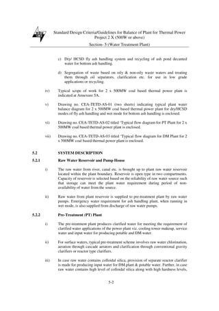 Standard Design Criteria/Guidelines for Balance of Plant for Thermal Power
Project 2 X (500W or above)
Section- 5 (Water Treatment Plant)
5-2
c) Dry/ HCSD fly ash handling system and recycling of ash pond decanted
water for bottom ash handling.
d) Segregation of waste based on oily & non-oily waste waters and treating
them through oil separators, clarification etc. for use in low grade
applications or recycling.
iv) Typical scope of work for 2 x 500MW coal based thermal power plant is
indicated at Annexure 5A.
v) Drawing no. CEA-TETD-AS-01 (two sheets) indicating typical plant water
balance diagram for 2 x 500MW coal based thermal power plant for dry/HCSD
modes of fly ash handling and wet mode for bottom ash handling is enclosed.
vi) Drawing no. CEA-TETD-AS-02 titled ‘Typical flow diagram for PT Plant for 2 x
500MW coal based thermal power plant is enclosed.
vii) Drawing no. CEA-TETD-AS-03 titled ‘Typical flow diagram for DM Plant for 2
x 500MW coal based thermal power plant is enclosed.
5.2 SYSTEM DESCRIPTION
5.2.1 Raw Water Reservoir and Pump House
i) The raw water from river, canal etc. is brought up to plant raw water reservoir
located within the plant boundary. Reservoir is open type in two compartments.
Capacity of reservoir is selected based on the reliability of raw water source such
that storage can meet the plant water requirement during period of non-
availability of water from the source.
ii) Raw water from plant reservoir is supplied to pre-treatment plant by raw water
pumps. Emergency water requirement for ash handling plant, when running in
wet mode, is also supplied from discharge of raw water pumps.
5.2.2 Pre-Treatment (PT) Plant
i) The pre-treatment plant produces clarified water for meeting the requirement of
clarified water applications of the power plant viz. cooling tower makeup, service
water and input water for producing potable and DM water.
ii) For surface waters, typical pre-treatment scheme involves raw water chlorination,
aeration through cascade aerators and clarification through conventional gravity
clarifiers or reactor type clarifiers.
iii) In case raw water contains colloidal silica, provision of separate reactor clarifier
is made for producing input water for DM plant & potable water. Further, in case
raw water contains high level of colloidal silica along with high hardness levels,
 
