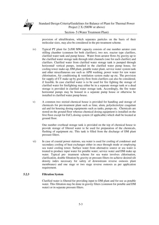 Standard Design Criteria/Guidelines for Balance of Plant for Thermal Power
Project 2 X (500W or above)
Section- 5 (Water Treatment Plant)
5-3
provision of ultrafiltration, which separates particles on the basis of their
molecular sizes, may also be considered in the pre-treatment scheme.
iv) Typical PT plant for 2x500 MW capacity consists of one number aerator cum
stilling chamber (common for both clarifiers), two nos. reactor type clarifiers,
clarified water tank and pump house. Water from aerator flows by gravity up to
the clarified water storage tank through inlet channels (one for each clarifier) and
clarifiers. Clarified water from clarified water storage tank is pumped through
horizontal/ vertical pumps, installed in the clarified water pump house, for
cooling tower make-up, DM plant, potable water plant, service water system tank
and other miscellaneous use such as APH washing, power water for raw water
chlorination, Air conditioning & ventilation system make up etc. The provision
for supply of CT make up by gravity flow from clarifiers can also be considered,
if feasible. In case clarified water is to be used for fire fighting the storage of
clarified water for firefighting may either be in a separate storage tank or a dead
storage is provided in clarified water storage tank. Accordingly, the fire water
horizontal pumps may be housed in a separate pump house or otherwise be
installed in clarified water pump house.
v) A common two storied chemical house is provided for handling and storage of
chemicals for pre-treatment plant such as lime, alum, polyelectrolyte coagulant
aid and for housing dosing equipments such as tanks, pumps etc. Chemicals are
stored on the ground floor whereas chemical dosing equipment is installed on the
first floor except for FeCl3 dosing system (if applicable) which shall be located at
ground floor.
One number overhead storage tank is provided on the top of chemical house to
provide storage of filtered water to be used for preparation of the chemicals,
flushing of equipment etc. This tank is filled from the discharge of DM plant
pressure filters.
vi) In case of coastal power stations, sea water is used for cooling of condenser and
secondary cooling of heat exchanger either in once through mode or employing
sea water cooling tower. Surface water from alternative source or sea water is
treated to produce input water for potable water; service water and DM make up
water. Typical pre- treatment scheme for sea water involves chlorination,
clarification, double filtration by gravity or pressure filters (to achieve desired silt
density index necessary for safety of downstream reverse osmosis plant
membranes) and one stage or two stage reverse osmosis as per application
requirement.
5.2.3 Filtration System
Clarified water is filtered for providing input to DM plant and for use as potable
water. This filtration may be done in gravity filters (common for potable and DM
water) or in separate pressure filters.
 