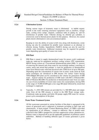 Standard Design Criteria/Guidelines for Balance of Plant for Thermal Power
Project 2 X (500W or above)
Section- 5 (Water Treatment Plant)
5-4
5.2.4 Chlorination System
During various stages of treatment, water is chlorinated to inhibit organic
growth in the water retaining structures/ equipment such as clarifiers, storage
tanks, cooling tower sumps, channels, condenser tubes & piping etc. and for
disinfection of potable water. Chlorine dosing, by chlorine gas cylinders, is
extensively used in thermal power plants for this purpose. However, for coastal
plants electro chlorination is also an economical option.
Keeping in view the ability of ozone to kill virus along with disinfection, ozone
dosing can also be considered for potable water treatment as an alternate to
chlorine dosing. Further, hypochlorite (NaOCl) dosing can also be used for
potable water disinfection. Additional treatment may be required for potable
water depending upon quality of source raw water.
5.2.5 DM Plant
i) DM Plant is meant to supply demineralised water for power cycle/ condensate
make-up, make-up for equipment auxiliary cooling system, CPU regeneration,
HP/LP dosing system etc. Conventional demineralising plant (DM), i.e. process
of removing the mineral salts from water by ion-exchange method, consisting of
cation, anion and mixed bed polisher, is used for production of demineralised
water from filtered water with total dissolved salts (TDS) level of up to 500 ppm.
Depending upon the concentration of various ions in water, weak cation & weak
anion exchangers are introduced in DM streams. For surface waters having
TDS>500ppm RO plant can be considered in the scheme for generation of DM
water. Typical scheme for production of DM water with RO is Filtration-RO-
MB or Filtration-RO-DM. For production of demineralised water from sea water
(in case of non-availability of sweet water source for coastal plants), having TDS
in the range of 35,000-45,000 ppm a two stage RO plant followed by mixed bed
exchanger is employed.
ii) Typically, 3 x 50% DM streams are provided for 2 x 500 MW plant and output
water from all the DM streams is stored in the DM Water storage tanks.
Condensate make-up pumps and boiler fill pumps supply DM water for various
power cycle consumptions of the plant.
5.2.6 Waste Water Treatment System
All the wastewater generated at various facilities of the plant is segregated at the
source of generation and is subjected to treatment according to their type and
characteristic. A basin termed “Central Monitoring Basin” or CMB is provided
for equalization of all effluents - treated or otherwise. Part of treated water
collected in the CMB is pumped for coal dust suppression system, plantation etc.
Balance water is disposed off as per the applicable guidelines of pollution control
authorities. Method of handling different types of wastes generated is given
below:
 