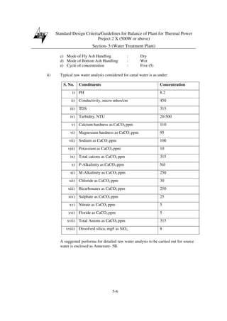 Standard Design Criteria/Guidelines for Balance of Plant for Thermal Power
Project 2 X (500W or above)
Section- 5 (Water Treatment Plant)
5-6
c) Mode of Fly Ash Handling : Dry
d) Mode of Bottom Ash Handling : Wet
e) Cycle of concentration : Five (5)
ii) Typical raw water analysis considered for canal water is as under:
S. No. Constituents Concentration
i) PH 8.2
ii) Conductivity, micro mhos/cm 450
iii) TDS 315
iv) Turbidity, NTU 20-500
v) Calcium hardness as CaCO3 ppm 110
vi) Magnesium hardness as CaCO3 ppm 95
vii) Sodium as CaCO3 ppm 100
viii) Potassium as CaCO3 ppm 10
ix) Total cations as CaCO3 ppm 315
x) P-Alkalinity as CaCO3 ppm Nil
xi) M-Alkalinity as CaCO3 ppm 250
xii) Chloride as CaCO3 ppm 30
xiii) Bicarbonates as CaCO3 ppm 250
xiv) Sulphate as CaCO3 ppm 25
xv) Nitrate as CaCO3 ppm 5
xvi) Floride as CaCO3 ppm 5
xvii) Total Anions as CaCO3 ppm 315
xviii) Dissolved silica, mg/l as SiO2 8
A suggested performa for detailed raw water analysis to be carried out for source
water is enclosed as Annexure- 5B.
 
