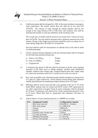 Standard Design Criteria/Guidelines for Balance of Plant for Thermal Power
Project 2 X (500W or above)
Section- 5 (Water Treatment Plant)
5-8
iv) Clarification plant shall be designed for 120% of the total calculated consumptive
water requirement. The aerator surface flow rate shall not be less than 0.03
m2/m3/hr. The velocity of water through the stilling chamber shall be low
enough in the range between 0.05 to 0.08 m/sec and residence time shall be
minimum 60 seconds to avoid any turbulence of the incoming water.
The overall area of clarifier shall be based on an average flow velocity not more
than 3m3/m2/hr. The unit shall be designed with a minimum retention time of 90
minutes. Design of the sludge removal system should be such as to reduce loss of
water during sludge blow off within 3% of rated flow.
Provision shall be made for measurement of colloidal silica at the inlet & outlet
of clarification plant.
v) Various chemical dosing equipment in the pre-treatment plant shall be designed
for the following minimum dosing rates:
a) Alum as Al2 (SO4)2 : 50 ppm
b) Lime as Ca(OH)2 : 30 ppm
c) Coagulant aid : 2 ppm
vi) A minimum free board of 300 mm shall be provided in all the water retaining
structures of PT Plant (such as stilling chamber, clarified water distribution
chamber, clarified water storage tank, overhead filtered water tank, sludge sump
etc.) above the maximum water level / overflow level as the case may be.
vii) Raw water & potable water chlorination plant shall be designed at a dosage level
of 5 ppm & 2 ppm respectively. Actual chlorine dosing during plant operation
shall be decided based on maintaining residual chlorine level of 0.5 ppm.
viii) DM plant shall be sized to meet the heat cycle makeup at the rate of 3% of the
boiler MCR, makeup water for closed cycle ECW system, CPU regeneration &
any other requirement envisaged. Cation & anion exchangers shall be designed
for 20 hours of operation cycle followed by 4 hours regeneration period in a day
of 24 hours. Mixed Bed shall be regenerated after minimum 140 hours of
operation.
ix) Typical figures of water treatment plant for 2 x 500MW are as under:
S.No Equipment/ Facility Configuration/ Capacity
1 Raw water reservoir 8,64,000 m3
(10 days)
2 Raw water pumps 4 x 2000 m3
/h
3 Aerator 3000 m3
/h
4 Carifier 2 x 1800 m3
/h
5 Clarified water storage tank 1500 m3
6 CT make up pumps 3 x 1400 m3
/h
7 DM plant feed pumps 3 x 45 m3
/h
8 Service water pumps 2 x 220 m3
/h
 
