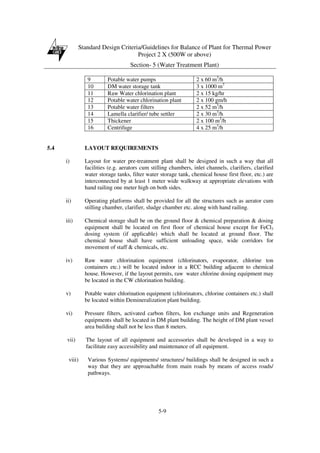 Standard Design Criteria/Guidelines for Balance of Plant for Thermal Power
Project 2 X (500W or above)
Section- 5 (Water Treatment Plant)
5-9
9 Potable water pumps 2 x 60 m3
/h
10 DM water storage tank 3 x 1000 m3
11 Raw Water chlorination plant 2 x 15 kg/hr
12 Potable water chlorination plant 2 x 100 gm/h
13 Potable water filters 2 x 52 m3
/h
14 Lamella clarifier/ tube settler 2 x 30 m3
/h
15 Thickener 2 x 100 m3
/h
16 Centrifuge 4 x 25 m3
/h
5.4 LAYOUT REQUIREMENTS
i) Layout for water pre-treatment plant shall be designed in such a way that all
facilities (e.g. aerators cum stilling chambers, inlet channels, clarifiers, clarified
water storage tanks, filter water storage tank, chemical house first floor, etc.) are
interconnected by at least 1 meter wide walkway at appropriate elevations with
hand railing one meter high on both sides.
ii) Operating platforms shall be provided for all the structures such as aerator cum
stilling chamber, clarifier, sludge chamber etc. along with hand railing.
iii) Chemical storage shall be on the ground floor & chemical preparation & dosing
equipment shall be located on first floor of chemical house except for FeCl3
dosing system (if applicable) which shall be located at ground floor. The
chemical house shall have sufficient unloading space, wide corridors for
movement of staff & chemicals, etc.
iv) Raw water chlorination equipment (chlorinators, evaporator, chlorine ton
containers etc.) will be located indoor in a RCC building adjacent to chemical
house. However, if the layout permits, raw water chlorine dosing equipment may
be located in the CW chlorination building.
v) Potable water chlorination equipment (chlorinators, chlorine containers etc.) shall
be located within Demineralization plant building.
vi) Pressure filters, activated carbon filters, Ion exchange units and Regeneration
equipments shall be located in DM plant building. The height of DM plant vessel
area building shall not be less than 8 meters.
vii) The layout of all equipment and accessories shall be developed in a way to
facilitate easy accessibility and maintenance of all equipment.
viii) Various Systems/ equipments/ structures/ buildings shall be designed in such a
way that they are approachable from main roads by means of access roads/
pathways.
 