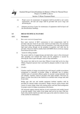 Standard Design Criteria/Guidelines for Balance of Plant for Thermal Power
Project 2 X (500W or above)
Section- 5 (Water Treatment Plant)
5-10
ix) Proper access for maintenance of equipment shall be provided as per system
requirements. All tank and sumps shall be provided with access rungs and
dewatering pits.
x) Adequate provision of space for maintenance of equipments shall be kept in all
the areas/facilities/ buildings.
5.5 BROAD TECHNICAL FEATURES
5.5.1 Mechanical
i) Raw water reservoir & pump house
Raw water reservoir of RCC construction in twin compartments shall be
provided with free board of one meter shall be provided above the maximum
water level. Walk way around the reservoir (minimum 1.2m wide) and one meter
high hand railing through out the periphery & partition wall shall also be
provided. Reservoir shall be suitably lined with HDPE film to avoid any seepage
from bottom & from walls.
ii) Aerator & stilling chamber
The aerator shall be of stepped design and shall allow water to flow downward
after spreading over inclined thin sheets and the turbulence is secured by
allowing the water to pass through a series of steps and baffles.
The aerator riser shall not be more than 250mm & tread shall not be less than
400mm. Required exposure time is provided by adequate number of steps in the
aerator.
iii) Clarifier
Clarifiers shall be of sludge recirculation type with integral variable recirculation
arrangement to internally re-circulate sludge at adjustable rate to produce
clarified water of consistent effluent quality at seasonal varying hydraulic load
and turbidity. Clarifiers shall be provided with radial launders. Provision for
bypass of water from inlet of the clarifier(s) to clarified water storage tank shall
be provided.
Bridge type rake arm and suitable equipment (turbine/ impeller) shall be
provided for internal sludge recirculation. Sludge removal system design shall
consist of central sludge sump with rotating pickets and back flush arrangement
for proper control of sludge accumulation at the bottom.
All structural/ support material shall be of steel construction and suitably braced
to provide rigidity. Clear width of the bridge shall not be less than 1200 mm.
Each of the clarifier shall be provided with a gate at the outlet for isolation of any
of the clarifier for maintenance.
 