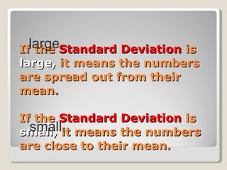 If the  Standard Deviation  is  large,  it means the numbers are spread out from their mean. If the  Standard Deviation  is  small,  it means the numbers are close to their mean. small, large, 
