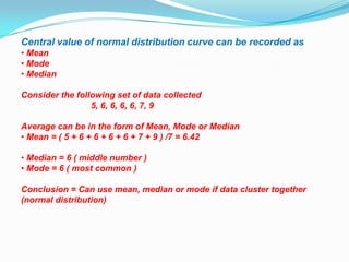 Central value of normal distribution curve can be recorded as
• Mean
• Mode
• Median

Consider the following set of data collected
                 5, 6, 6, 6, 6, 7, 9

Average can be in the form of Mean, Mode or Median
• Mean = ( 5 + 6 + 6 + 6 + 6 + 7 + 9 ) /7 = 6.42

• Median = 6 ( middle number )
• Mode = 6 ( most common )

Conclusion = Can use mean, median or mode if data cluster together
(normal distribution)
 