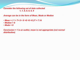 Consider the following set of data collected
                 1, 7, 8, 8, 8, 9, 9

Average can be in the form of Mean, Mode or Median

• Mean = ( 1 + 7+ 8 + 8 +8 +9 +9 )/7 = 7.14
• Median = 8
• Mode = 8

Conclusion = 1 is an outlier, mean is not appropriate (not normal
distribution)
 