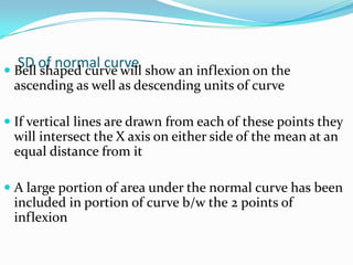 SD of normal curve Bell shaped curve will show an inflexion on the
ascending as well as descending units of curve
 If vertical lines are drawn from each of these points they
will intersect the X axis on either side of the mean at an
equal distance from it
 A large portion of area under the normal curve has been
included in portion of curve b/w the 2 points of
inflexion
 