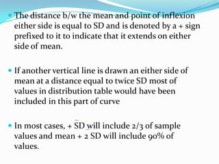  The distance b/w the mean and point of inflexion
either side is equal to SD and is denoted by a + sign
prefixed to it to indicate that it extends on either
side of mean.
 If another vertical line is drawn an either side of
mean at a distance equal to twice SD most of
values in distribution table would have been
included in this part of curve
 In most cases, + SD will include 2/3 of sample
values and mean + 2 SD will include 90% of
values.
 
