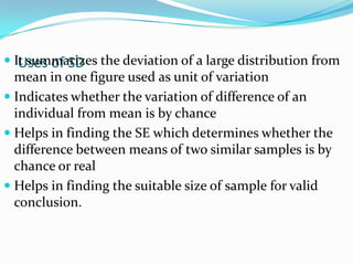 Uses of SD It summarizes the deviation of a large distribution from
mean in one figure used as unit of variation
 Indicates whether the variation of difference of an
individual from mean is by chance
 Helps in finding the SE which determines whether the
difference between means of two similar samples is by
chance or real
 Helps in finding the suitable size of sample for valid
conclusion.
 