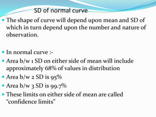  The shape of curve will depend upon mean and SD of
which in turn depend upon the number and nature of
observation.
 In normal curve :-
 Area b/w 1 SD on either side of mean will include
approximately 68% of values in distribution
 Area b/w 2 SD is 95%
 Area b/w 3 SD is 99.7%
 These limits on either side of mean are called
“confidence limits”
SD of normal curve
 