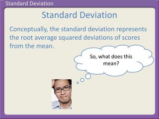 Standard Deviation
Conceptually, the standard deviation represents
the root average squared deviations of scores
from the mean.
So, what does this
mean?
Standard Deviation
 