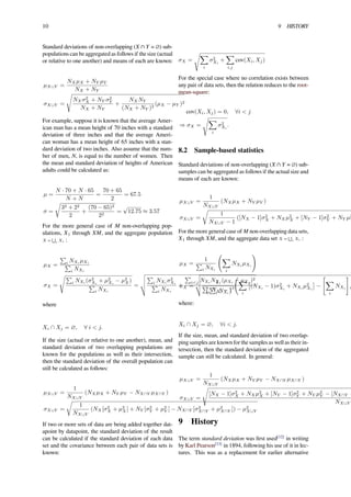 10 9 HISTORY
Standard deviations of non-overlapping (X ∩ Y = ∅) sub-
populations can be aggregated as follows if the size (actual
or relative to one another) and means of each are known:
µX∪Y =
NXµX + NY µY
NX + NY
σX∪Y =
√
NXσ2
X + NY σ2
Y
NX + NY
+
NXNY
(NX + NY )2
(µX − µY )2
For example, suppose it is known that the average Amer-
ican man has a mean height of 70 inches with a standard
deviation of three inches and that the average Ameri-
can woman has a mean height of 65 inches with a stan-
dard deviation of two inches. Also assume that the num-
ber of men, N, is equal to the number of women. Then
the mean and standard deviation of heights of American
adults could be calculated as:
µ =
N · 70 + N · 65
N + N
=
70 + 65
2
= 67.5
σ =
√
32 + 22
2
+
(70 − 65)2
22
=
√
12.75 ≈ 3.57
For the more general case of M non-overlapping pop-
ulations, X1 through XM, and the aggregate population
X =
∪
i Xi :
µX =
∑
i NXi µXi
∑
i NXi
σX =
√∑
i NXi (σ2
Xi
+ µ2
Xi
− µ2
X)
∑
i NXi
=
∑
i NXi σ2
Xi
∑
i NXi
+
∑
i<j NXi NXj (µXi − µXj )2
( ∑
i NXi
)2
where
Xi ∩ Xj = ∅, ∀ i < j.
If the size (actual or relative to one another), mean, and
standard deviation of two overlapping populations are
known for the populations as well as their intersection,
then the standard deviation of the overall population can
still be calculated as follows:
µX∪Y =
1
NX∪Y
(NXµX + NY µY − NX∩Y µX∩Y )
σX∪Y =
√
1
NX∪Y
(NX[σ2
X + µ2
X] + NY [σ2
Y + µ2
Y ] − NX∩Y [σ2
X∩Y + µ2
X∩Y ]) − µ2
X∪Y
If two or more sets of data are being added together dat-
apoint by datapoint, the standard deviation of the result
can be calculated if the standard deviation of each data
set and the covariance between each pair of data sets is
known:
σX =
√∑
i
σ2
Xi
+
∑
i,j
cov(Xi, Xj)
For the special case where no correlation exists between
any pair of data sets, then the relation reduces to the root-
mean-square:
cov(Xi, Xj) = 0, ∀i < j
⇒ σX =
√∑
i
σ2
Xi
.
8.2 Sample-based statistics
Standard deviations of non-overlapping (X ∩ Y = ∅) sub-
samples can be aggregated as follows if the actual size and
means of each are known:
µX∪Y =
1
NX∪Y
(NXµX + NY µY )
σX∪Y =
√
1
NX∪Y − 1
([NX − 1]σ2
X + NXµ2
X + [NY − 1]σ2
Y + NY µ2
Y
For the more general case of M non-overlapping data sets,
X1 through XM, and the aggregate data set X =
∪
i Xi :
µX =
1
∑
i NXi
(
∑
i
NXi µXi
)
σX =
1
∑
i NXi − 1
(
∑
i
[
(NXi − 1)σ2
Xi
+ NXi µ2
Xi
]
−
[
∑
i
NXi
]
µ
where:
Xi ∩ Xj = ∅, ∀i < j.
If the size, mean, and standard deviation of two overlap-
ping samples are known for the samples as well as their in-
tersection, then the standard deviation of the aggregated
sample can still be calculated. In general:
µX∪Y =
1
NX∪Y
(NXµX + NY µY − NX∩Y µX∩Y )
σX∪Y =
√
[NX − 1]σ2
X + NXµ2
X + [NY − 1]σ2
Y + NY µ2
Y − [NX∩Y −
NX∪Y
9 History
The term standard deviation was ﬁrst used[12]
in writing
by Karl Pearson[13]
in 1894, following his use of it in lec-
tures. This was as a replacement for earlier alternative
 