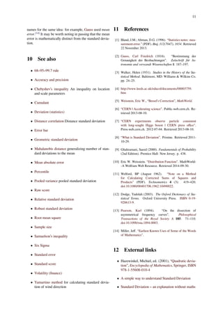 11
names for the same idea: for example, Gauss used mean
error.[14]
It may be worth noting in passing that the mean
error is mathematically distinct from the standard devia-
tion.
10 See also
• 68–95–99.7 rule
• Accuracy and precision
• Chebyshev’s inequality An inequality on location
and scale parameters
• Cumulant
• Deviation (statistics)
• Distance correlation Distance standard deviation
• Error bar
• Geometric standard deviation
• Mahalanobis distance generalizing number of stan-
dard deviations to the mean
• Mean absolute error
• Percentile
• Pooled variance pooled standard deviation
• Raw score
• Relative standard deviation
• Robust standard deviation
• Root mean square
• Sample size
• Samuelson’s inequality
• Six Sigma
• Standard error
• Standard score
• Volatility (ﬁnance)
• Yamartino method for calculating standard devia-
tion of wind direction
11 References
[1] Bland, J.M.; Altman, D.G. (1996). “Statistics notes: mea-
surement error.” (PDF). Bmj, 312(7047), 1654. Retrieved
22 November 2013.
[2] Gauss, Carl Friedrich (1816). “Bestimmung der
Genauigkeit der Beobachtungen”. Zeitschrift für As-
tronomie und verwandt Wissenschaften 1: 187–197.
[3] Walker, Helen (1931). Studies in the History of the Sta-
tistical Method. Baltimore, MD: Williams & Wilkins Co.
pp. 24–25.
[4] http://www.leeds.ac.uk/educol/documents/00003759.
htm
[5] Weisstein, Eric W., “Bessel’s Correction”, MathWorld.
[6] “CERN | Accelerating science”. Public.web.cern.ch. Re-
trieved 2013-08-10.
[7] “CERN experiments observe particle consistent
with long-sought Higgs boson | CERN press oﬃce”.
Press.web.cern.ch. 2012-07-04. Retrieved 2013-08-10.
[8] “What is Standard Deviation”. Pristine. Retrieved 2011-
10-29.
[9] Ghahramani, Saeed (2000). Fundamentals of Probability
(2nd Edition). Prentice Hall: New Jersey. p. 438.
[10] Eric W. Weisstein. “Distribution Function”. MathWorld-
-A Wolfram Web Resource. Retrieved 2014-09-30.
[11] Welford, BP (August 1962). “Note on a Method
for Calculating Corrected Sums of Squares and
Products” (PDF). Technometrics 4 (3): 419–420.
doi:10.1080/00401706.1962.10490022.
[12] Dodge, Yadolah (2003). The Oxford Dictionary of Sta-
tistical Terms. Oxford University Press. ISBN 0-19-
920613-9.
[13] Pearson, Karl (1894). “On the dissection of
asymmetrical frequency curves”. Philosophical
Transactions of the Royal Society A 185: 71–110.
doi:10.1098/rsta.1894.0003.
[14] Miller, Jeﬀ. “Earliest Known Uses of Some of the Words
of Mathematics”.
12 External links
• Hazewinkel, Michiel, ed. (2001), “Quadratic devia-
tion”, Encyclopedia of Mathematics, Springer, ISBN
978-1-55608-010-4
• A simple way to understand Standard Deviation
• Standard Deviation – an explanation without maths
 