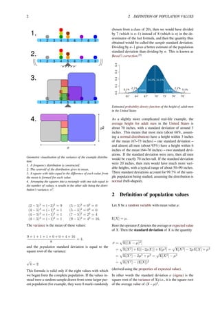 2 2 DEFINITION OF POPULATION VALUES
1.
1 2 3 4 5 6 7 8 9
2.
1 2 3 4 5 6 7 8 9
3.
1 2 3 4 5 6 7 8 9
4.
n
σ2
Geometric visualisation of the variance of the example distribu-
tion:
1. A frequency distribution is constructed.
2. The centroid of the distribution gives its mean.
3. A square with sides equal to the diﬀerence of each value from
the mean is formed for each value.
4. Arranging the squares into a rectangle with one side equal to
the number of values, n results in the other side being the distri-
bution’s variance, σ².
(2 − 5)2
= (−3)2
= 9 (5 − 5)2
= 02
= 0
(4 − 5)2
= (−1)2
= 1 (5 − 5)2
= 02
= 0
(4 − 5)2
= (−1)2
= 1 (7 − 5)2
= 22
= 4
(4 − 5)2
= (−1)2
= 1 (9 − 5)2
= 42
= 16.
The variance is the mean of these values:
9 + 1 + 1 + 1 + 0 + 0 + 4 + 16
8
= 4.
and the population standard deviation is equal to the
square root of the variance:
√
4 = 2.
This formula is valid only if the eight values with which
we began form the complete population. If the values in-
stead were a random sample drawn from some larger par-
ent population (for example, they were 8 marks randomly
chosen from a class of 20), then we would have divided
by 7 (which is n−1) instead of 8 (which is n) in the de-
nominator of the last formula, and then the quantity thus
obtained would be called the sample standard deviation.
Dividing by n−1 gives a better estimate of the population
standard deviation than dividing by n. This is known as
Bessel’s correction.[5]
0.00.10.20.30.4
64″ 67″ 73″61″ 79″70″ 76″
34.1% 34.1%
13.6%
2.1%
13.6% 0.1%0.1%
2.1%
Estimated probability density function of the height of adult men
in the United States
As a slightly more complicated real-life example, the
average height for adult men in the United States is
about 70 inches, with a standard deviation of around 3
inches. This means that most men (about 68%, assum-
ing a normal distribution) have a height within 3 inches
of the mean (67–73 inches) – one standard deviation –
and almost all men (about 95%) have a height within 6
inches of the mean (64–76 inches) – two standard devi-
ations. If the standard deviation were zero, then all men
would be exactly 70 inches tall. If the standard deviation
were 20 inches, then men would have much more vari-
able heights, with a typical range of about 50–90 inches.
Three standard deviations account for 99.7% of the sam-
ple population being studied, assuming the distribution is
normal (bell-shaped).
2 Deﬁnition of population values
Let X be a random variable with mean value μ:
E[X] = µ.
Here the operator E denotes the average or expected value
of X. Then the standard deviation of X is the quantity
σ =
√
E[(X − µ)2]
=
√
E[X2] + E[(−2µX)] + E[µ2] =
√
E[X2] − 2µ E[X] + µ2
=
√
E[X2] − 2µ2 + µ2 =
√
E[X2] − µ2
=
√
E[X2] − (E[X])2
(derived using the properties of expected value).
In other words the standard deviation σ (sigma) is the
square root of the variance of X; i.e., it is the square root
of the average value of (X − μ)2
.
 