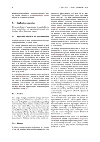 6 5 INTERPRETATION AND APPLICATION
which might be considered a more direct measure of aver-
age distance, compared to the root mean square distance
inherent in the standard deviation.
5.1 Application examples
The practical value of understanding the standard devia-
tion of a set of values is in appreciating how much varia-
tion there is from the average (mean).
5.1.1 Experiment, industrial and hypothesis testing
Standard deviation is often used to compare real-world
data against a model to test the model.
For example in industrial applications the weight of prod-
ucts coming oﬀ a production line may need to legally be
some value. By weighing some fraction of the products
an average weight can be found, which will always be
slightly diﬀerent to the long term average. By using stan-
dard deviations a minimum and maximum value can be
calculated that the averaged weight will be within some
very high percentage of the time (99.9% or more). If it
falls outside the range then the production process may
need to be corrected. Statistical tests such as these are
particularly important when the testing is relatively ex-
pensive. For example, if the produce needs to be opened
and drained and weighed, or if the product was otherwise
used up by the test.
In experimental science a theoretical model of reality is
used. Particle physics uses a standard of “5 sigma” for the
declaration of a discovery.[6]
At ﬁve-sigma there is only
one chance in nearly two million that a random ﬂuctua-
tion would yield the result. This level of certainty was
required in order to assert that a particle consistent with
the Higgs boson had been discovered in two independent
experiments at CERN.[7]
5.1.2 Weather
As a simple example, consider the average daily maxi-
mum temperatures for two cities, one inland and one on
the coast. It is helpful to understand that the range of daily
maximum temperatures for cities near the coast is smaller
than for cities inland. Thus, while these two cities may
each have the same average maximum temperature, the
standard deviation of the daily maximum temperature for
the coastal city will be less than that of the inland city as,
on any particular day, the actual maximum temperature
is more likely to be farther from the average maximum
temperature for the inland city than for the coastal one.
5.1.3 Finance
In ﬁnance, standard deviation is often used as a measure
of the risk associated with price-ﬂuctuations of a given
asset (stocks, bonds, property, etc.), or the risk of a port-
folio of assets[8]
(actively managed mutual funds, index
mutual funds, or ETFs). Risk is an important factor in
determining how to eﬃciently manage a portfolio of in-
vestments because it determines the variation in returns
on the asset and/or portfolio and gives investors a math-
ematical basis for investment decisions (known as mean-
variance optimization). The fundamental concept of risk
is that as it increases, the expected return on an invest-
ment should increase as well, an increase known as the
risk premium. In other words, investors should expect a
higher return on an investment when that investment car-
ries a higher level of risk or uncertainty. When evaluating
investments, investors should estimate both the expected
return and the uncertainty of future returns. Standard de-
viation provides a quantiﬁed estimate of the uncertainty
of future returns.
For example, let’s assume an investor had to choose be-
tween two stocks. Stock A over the past 20 years had an
average return of 10 percent, with a standard deviation of
20 percentage points (pp) and Stock B, over the same pe-
riod, had average returns of 12 percent but a higher stan-
dard deviation of 30 pp. On the basis of risk and return,
an investor may decide that Stock A is the safer choice,
because Stock B’s additional two percentage points of re-
turn is not worth the additional 10 pp standard deviation
(greater risk or uncertainty of the expected return). Stock
B is likely to fall short of the initial investment (but also
to exceed the initial investment) more often than Stock
A under the same circumstances, and is estimated to re-
turn only two percent more on average. In this example,
Stock A is expected to earn about 10 percent, plus or mi-
nus 20 pp (a range of 30 percent to −10 percent), about
two-thirds of the future year returns. When considering
more extreme possible returns or outcomes in future, an
investor should expect results of as much as 10 percent
plus or minus 60 pp, or a range from 70 percent to −50
percent, which includes outcomes for three standard de-
viations from the average return (about 99.7 percent of
probable returns).
Calculating the average (or arithmetic mean) of the re-
turn of a security over a given period will generate the
expected return of the asset. For each period, subtract-
ing the expected return from the actual return results in
the diﬀerence from the mean. Squaring the diﬀerence in
each period and taking the average gives the overall vari-
ance of the return of the asset. The larger the variance,
the greater risk the security carries. Finding the square
root of this variance will give the standard deviation of
the investment tool in question.
Population standard deviation is used to set the width of
Bollinger Bands, a widely adopted technical analysis tool.
For example, the upper Bollinger Band is given as x + nσx.
The most commonly used value for n is 2; there is about a
ﬁve percent chance of going outside, assuming a normal
distribution of returns.
 