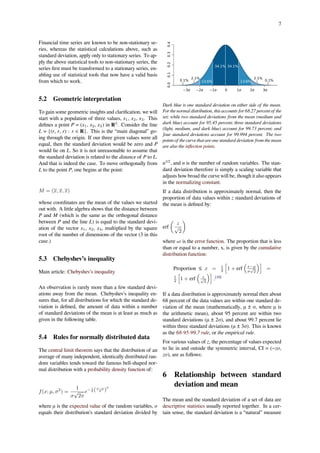 7
Financial time series are known to be non-stationary se-
ries, whereas the statistical calculations above, such as
standard deviation, apply only to stationary series. To ap-
ply the above statistical tools to non-stationary series, the
series ﬁrst must be transformed to a stationary series, en-
abling use of statistical tools that now have a valid basis
from which to work.
5.2 Geometric interpretation
To gain some geometric insights and clariﬁcation, we will
start with a population of three values, x1, x2, x3. This
deﬁnes a point P = (x1, x2, x3) in R3
. Consider the line
L = {(r, r, r) : r ∈ R}. This is the “main diagonal” go-
ing through the origin. If our three given values were all
equal, then the standard deviation would be zero and P
would lie on L. So it is not unreasonable to assume that
the standard deviation is related to the distance of P to L.
And that is indeed the case. To move orthogonally from
L to the point P, one begins at the point:
M = (x, x, x)
whose coordinates are the mean of the values we started
out with. A little algebra shows that the distance between
P and M (which is the same as the orthogonal distance
between P and the line L) is equal to the standard devi-
ation of the vector x1, x2, x3, multiplied by the square
root of the number of dimensions of the vector (3 in this
case.)
5.3 Chebyshev’s inequality
Main article: Chebyshev’s inequality
An observation is rarely more than a few standard devi-
ations away from the mean. Chebyshev’s inequality en-
sures that, for all distributions for which the standard de-
viation is deﬁned, the amount of data within a number
of standard deviations of the mean is at least as much as
given in the following table.
5.4 Rules for normally distributed data
The central limit theorem says that the distribution of an
average of many independent, identically distributed ran-
dom variables tends toward the famous bell-shaped nor-
mal distribution with a probability density function of:
f(x; µ, σ2
) =
1
σ
√
2π
e− 1
2 (x−µ
σ )
2
where μ is the expected value of the random variables, σ
equals their distribution’s standard deviation divided by
0.00.10.20.30.4
−2σ −1σ 1σ−3σ 3σ0 2σ
34.1% 34.1%
13.6%
2.1%
13.6% 0.1%0.1%
2.1%
Dark blue is one standard deviation on either side of the mean.
For the normal distribution, this accounts for 68.27 percent of the
set; while two standard deviations from the mean (medium and
dark blue) account for 95.45 percent; three standard deviations
(light, medium, and dark blue) account for 99.73 percent; and
four standard deviations account for 99.994 percent. The two
points of the curve that are one standard deviation from the mean
are also the inﬂection points.
n1/2
, and n is the number of random variables. The stan-
dard deviation therefore is simply a scaling variable that
adjusts how broad the curve will be, though it also appears
in the normalizing constant.
If a data distribution is approximately normal, then the
proportion of data values within z standard deviations of
the mean is deﬁned by:
erf
(
z
√
2
)
where erf is the error function. The proportion that is less
than or equal to a number, x, is given by the cumulative
distribution function:
Proportion ≤ x = 1
2
[
1 + erf
(
x−µ
σ
√
2
)]
=
1
2
[
1 + erf
(
z√
2
)]
.[10]
If a data distribution is approximately normal then about
68 percent of the data values are within one standard de-
viation of the mean (mathematically, μ ± σ, where μ is
the arithmetic mean), about 95 percent are within two
standard deviations (μ ± 2σ), and about 99.7 percent lie
within three standard deviations (μ ± 3σ). This is known
as the 68-95-99.7 rule, or the empirical rule.
For various values of z, the percentage of values expected
to lie in and outside the symmetric interval, CI = (−zσ,
zσ), are as follows:
6 Relationship between standard
deviation and mean
The mean and the standard deviation of a set of data are
descriptive statistics usually reported together. In a cer-
tain sense, the standard deviation is a “natural” measure
 
