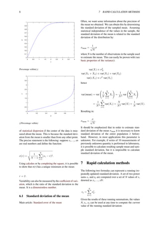 8 7 RAPID CALCULATION METHODS
p
z
0
0.1
0.2
0.3
0.4
0.5
0.6
0.7
0.8
0.9
1
0 0.5 1 1.5 2 2.5 3 3.5 4
Percentage within(z)
z
p
0
0.5
1
1.5
2
2.5
3
3.5
4
0 0.2 0.4 0.6 0.8 1
z(Percentage within)
of statistical dispersion if the center of the data is mea-
sured about the mean. This is because the standard devi-
ation from the mean is smaller than from any other point.
The precise statement is the following: suppose x1, ..., xn
are real numbers and deﬁne the function:
σ(r) =
1
N − 1
N∑
i=1
(xi − r)2.
Using calculus or by completing the square, it is possible
to show that σ(r) has a unique minimum at the mean:
r = x.
Variability can also be measured by the coeﬃcient of vari-
ation, which is the ratio of the standard deviation to the
mean. It is a dimensionless number.
6.1 Standard deviation of the mean
Main article: Standard error of the mean
Often, we want some information about the precision of
the mean we obtained. We can obtain this by determining
the standard deviation of the sampled mean. Assuming
statistical independence of the values in the sample, the
standard deviation of the mean is related to the standard
deviation of the distribution by:
σmean =
1
√
N
σ
where N is the number of observations in the sample used
to estimate the mean. This can easily be proven with (see
basic properties of the variance):
var(X) ≡ σ2
X
var(X1 + X2) ≡ var(X1) + var(X2)
var(cX1) ≡ c2
var(X1)
hence
var(mean) = var
(
1
N
N∑
i=1
Xi
)
=
1
N2
var
( N∑
i=1
Xi
)
=
1
N2
N∑
i=1
var(Xi) =
N
N2
var(X) =
1
N
var(X).
Resulting in:
σmean =
σ
√
N
.
It should be emphasized that in order to estimate stan-
dard deviation of the mean σmean it is necessary to know
standard deviation of the entire population σ before-
hand. However, in most applications this parameter is
unknown. For example, if series of 10 measurements of
previously unknown quantity is performed in laboratory,
it is possible to calculate resulting sample mean and sam-
ple standard deviation, but it is impossible to calculate
standard deviation of the mean.
7 Rapid calculation methods
The following two formulas can represent a running (re-
peatedly updated) standard deviation. A set of two power
sums s1 and s2 are computed over a set of N values of x,
denoted as x1, ..., xN:
sj =
N∑
k=1
xj
k.
Given the results of these running summations, the values
N, s1, s2 can be used at any time to compute the current
value of the running standard deviation:
 