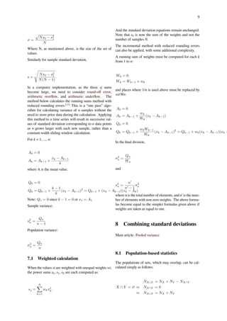 9
σ =
√
Ns2 − s2
1
N
Where N, as mentioned above, is the size of the set of
values.
Similarly for sample standard deviation,
s =
√
Ns2 − s2
1
N(N − 1)
.
In a computer implementation, as the three sj sums
become large, we need to consider round-oﬀ error,
arithmetic overﬂow, and arithmetic underﬂow. The
method below calculates the running sums method with
reduced rounding errors.[11]
This is a “one pass” algo-
rithm for calculating variance of n samples without the
need to store prior data during the calculation. Applying
this method to a time series will result in successive val-
ues of standard deviation corresponding to n data points
as n grows larger with each new sample, rather than a
constant-width sliding window calculation.
For k = 1, ..., n:
A0 = 0
Ak = Ak−1 +
xk − Ak−1
k
where A is the mean value.
Q0 = 0
Qk = Qk−1 +
k − 1
k
(xk − Ak−1)2
= Qk−1 + (xk − Ak−1)(xk − Ak)
Note: Q1 = 0 since k − 1 = 0 or x1 = A1
Sample variance:
s2
n =
Qn
n − 1
Population variance:
σ2
n =
Qn
n
7.1 Weighted calculation
When the values xi are weighted with unequal weights wi,
the power sums s0, s1, s2 are each computed as:
sj =
N∑
k=1
wkxj
k.
And the standard deviation equations remain unchanged.
Note that s0 is now the sum of the weights and not the
number of samples N.
The incremental method with reduced rounding errors
can also be applied, with some additional complexity.
A running sum of weights must be computed for each k
from 1 to n:
W0 = 0
Wk = Wk−1 + wk
and places where 1/n is used above must be replaced by
wi/Wn:
A0 = 0
Ak = Ak−1 +
wk
Wk
(xk − Ak−1)
Q0 = 0
Qk = Qk−1 +
wkWk−1
Wk
(xk − Ak−1)2
= Qk−1 + wk(xk − Ak−1)(xk −
In the ﬁnal division,
σ2
n =
Qn
Wn
and
s2
n =
n′
n′ − 1
σ2
n
where n is the total number of elements, and n' is the num-
ber of elements with non-zero weights. The above formu-
las become equal to the simpler formulas given above if
weights are taken as equal to one.
8 Combining standard deviations
Main article: Pooled variance
8.1 Population-based statistics
The populations of sets, which may overlap, can be cal-
culated simply as follows:
NX∪Y = NX + NY − NX∩Y
X ∩ Y = ∅ ⇒ NX∩Y = 0
⇒ NX∪Y = NX + NY
 