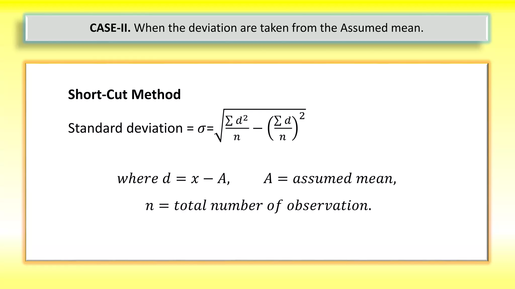 Short-Cut Method
Standard deviation = 𝜎=
𝑑2
𝑛
−
𝑑
𝑛
2
𝑤ℎ𝑒𝑟𝑒 𝑑 = 𝑥 − 𝐴, 𝐴 = 𝑎𝑠𝑠𝑢𝑚𝑒𝑑 𝑚𝑒𝑎𝑛,
𝑛 = 𝑡𝑜𝑡𝑎𝑙 𝑛𝑢𝑚𝑏𝑒𝑟 𝑜𝑓 𝑜𝑏𝑠𝑒𝑟𝑣𝑎𝑡𝑖𝑜𝑛.
CASE-II. When the deviation are taken from the Assumed mean.
 