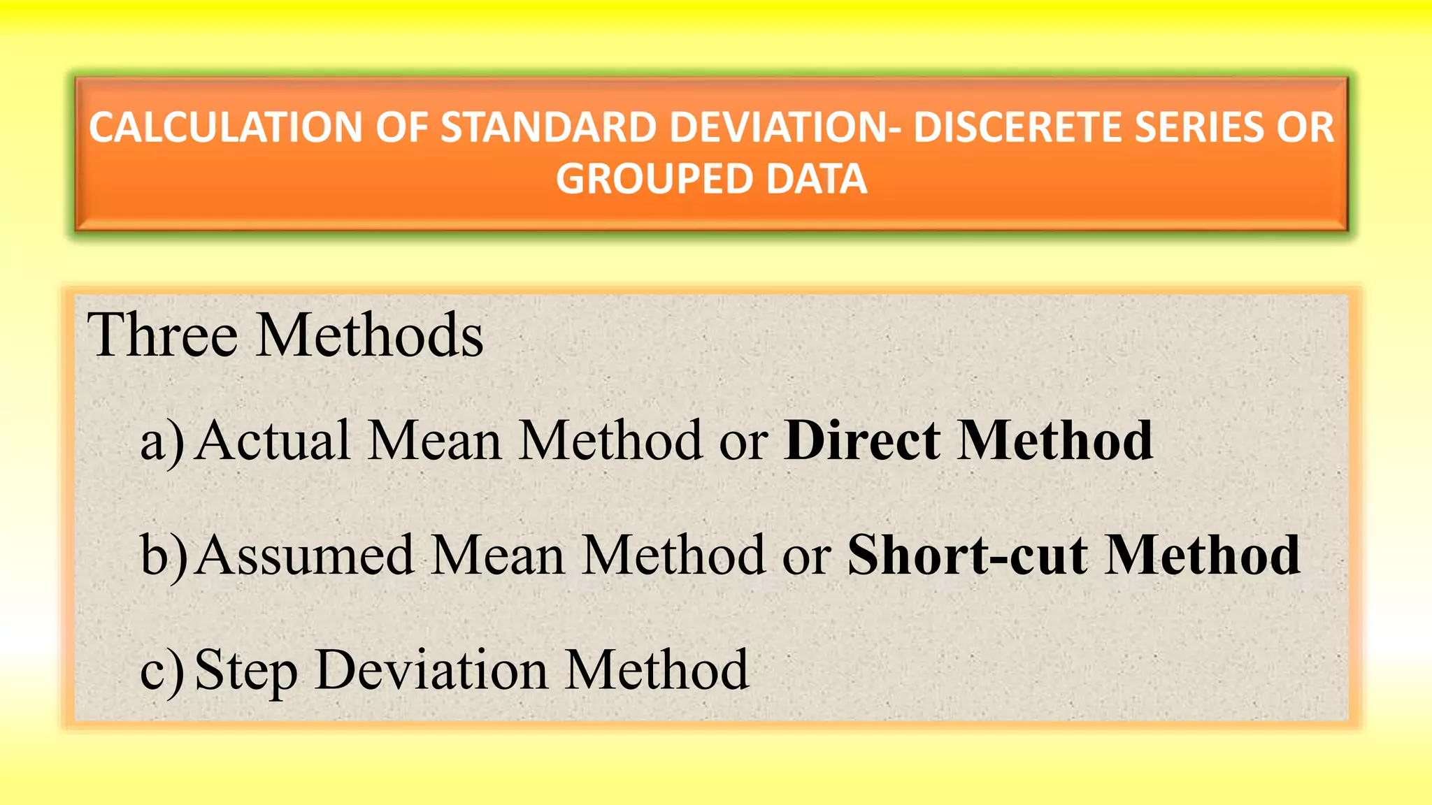 CALCULATION OF STANDARD DEVIATION- DISCERETE SERIES OR
GROUPED DATA
Three Methods
a)Actual Mean Method or Direct Method
b)Assumed Mean Method or Short-cut Method
c)Step Deviation Method
 