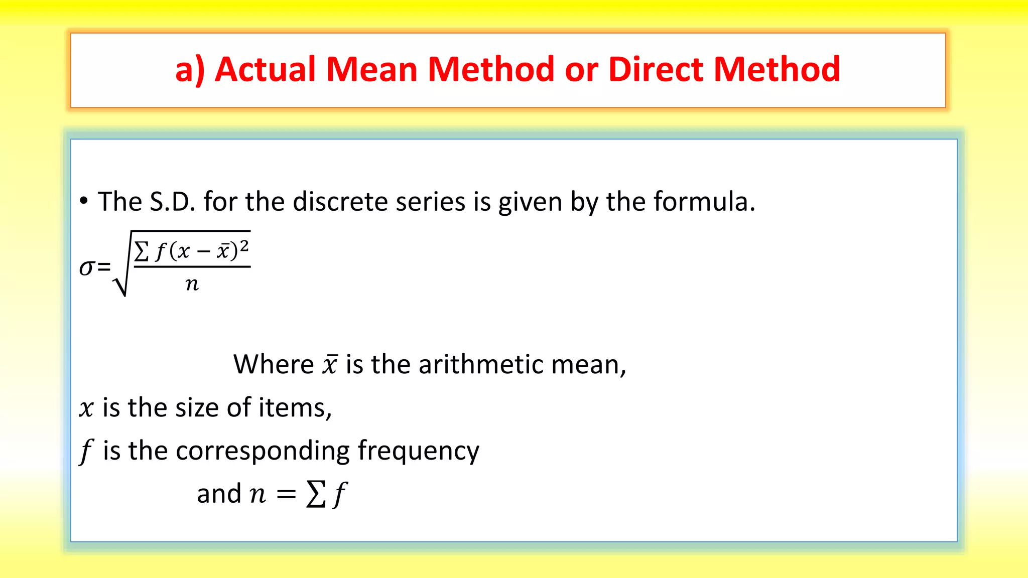 a) Actual Mean Method or Direct Method
• The S.D. for the discrete series is given by the formula.
𝜎=
𝑓 𝑥 − 𝑥 2
𝑛
Where 𝑥 is the arithmetic mean,
𝑥 is the size of items,
𝑓 is the corresponding frequency
and 𝑛 = 𝑓
 