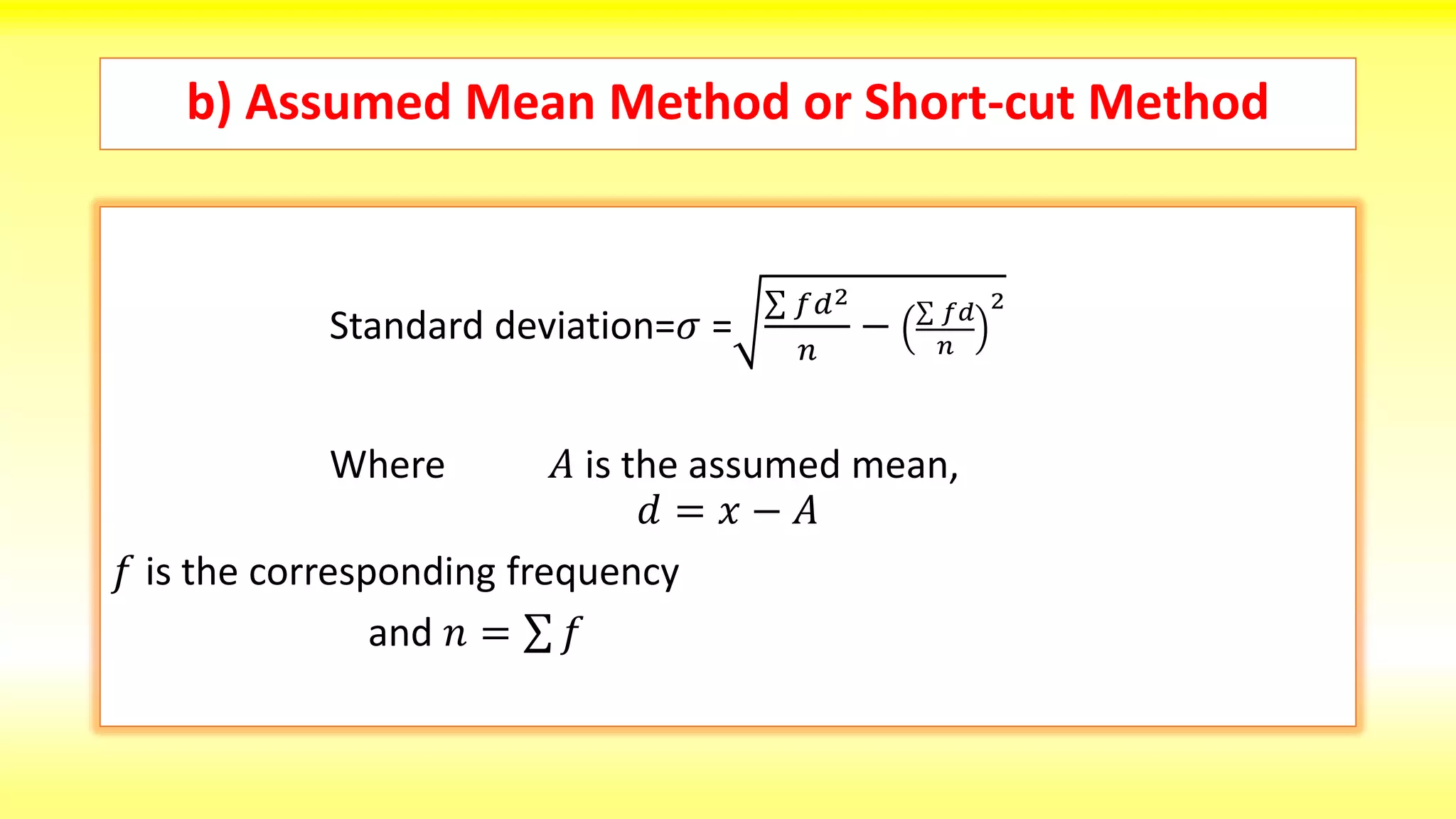 b) Assumed Mean Method or Short-cut Method
Standard deviation=𝜎 =
𝑓𝑑2
𝑛
− 𝑓𝑑
𝑛
2
Where 𝐴 is the assumed mean,
𝑑 = 𝑥 − 𝐴
𝑓 is the corresponding frequency
and 𝑛 = 𝑓
 
